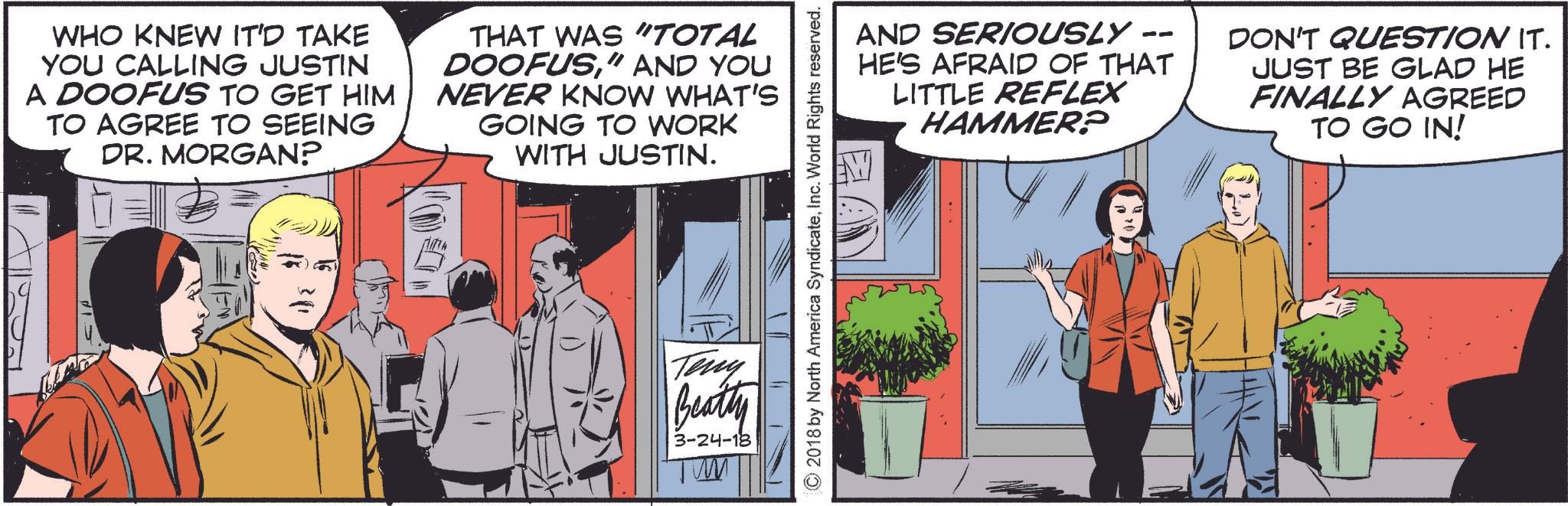 Parallel OCR: WHO KNEW IT'D TAKE YOU CALLING JUSTIN A DOOFUS TO GET HIM TO AGREE TO SEEING DR. MORGAN? THAT WAS "TOTAL DOOFUS" AND YOU NEVER KNOW WHAT'S GOING TO WORK WITH JUSTIN. Teny Beatty 3-24-18 'TWM ©2018 by North America SyndicateInc. World Rights reserved. -- AND SERIOUSLY HE'S AFRAID OF THAT LITTLE REFLEX HAMMER? DON'T QUESTION IT. JUST BE GLAD HE FINALLY AGREED TO GO IN! WHO KNEW IT'D TAKE YOU CALLING JUSTIN A DOOFUS TO GET HIM TO AGREE TO SEEING DR . MORGAN ? THAT WAS " TOTAL DOOFUS" AND YOU NEVER KNOW WHAT'S GOING TO WORK WITH JUSTIN . Teny Beatty 3-24-18 ' TWM © 2018 by North America SyndicateInc. World Rights reserved . -- AND SERIOUSLY HE'S AFRAID OF THAT LITTLE REFLEX HAMMER ? DON'T QUESTION IT . JUST BE GLAD HE FINALLY AGREED TO GO IN !