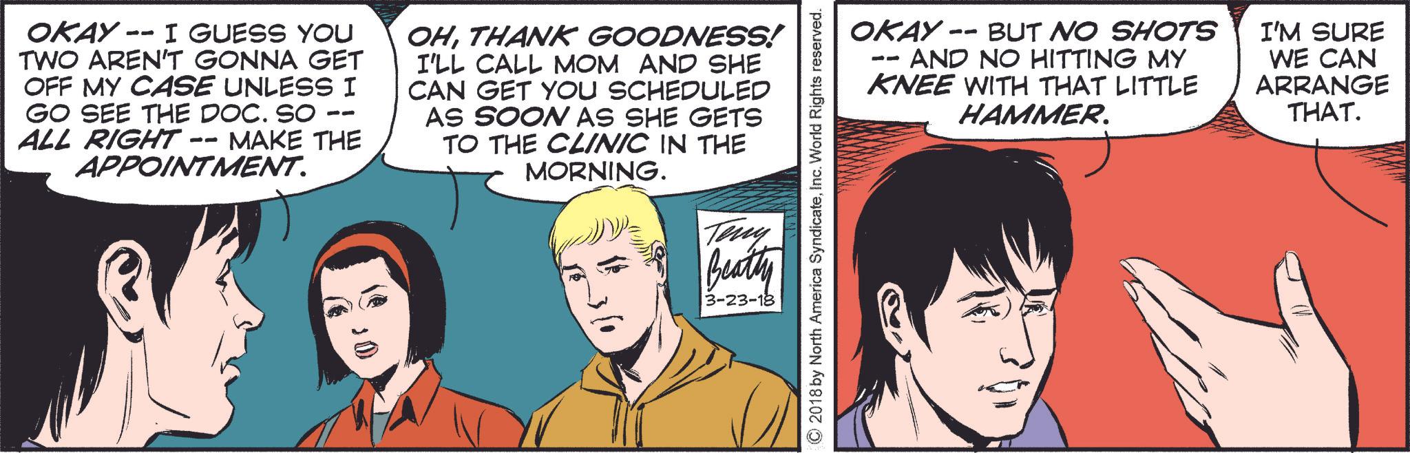 Art OCR: -- OKAY I GUESS YOU TWO AREN'T GONNA GET OFF MY CASE UNLESS I GO SEE THE DOC. SO ALL RIGHT -- MAKE THE APPOINTMENT. -- OHTHANK GOODNESS! I'LL CALL MOM AND SHE CAN GET YOU SCHEDULED AS SOON AS SHE GETS TO THE CLINIC IN THE MORNING. OKAY -- BUT NO SHOTS -- AND NO HITTING MY KNEE WITH THAT LITTLE HAMMER. I'M SURE WE CAN ARRANGE THAT. ©2018 by North America SyndicateInc. World Rights reserved. Teny Beatty 3-23-18 -- OKAY I GUESS YOU TWO AREN'T GONNA GET OFF MY CASE UNLESS I GO SEE THE DOC . SO ALL RIGHT -- MAKE THE APPOINTMENT . -- OHTHANK GOODNESS ! I'LL CALL MOM AND SHE CAN GET YOU SCHEDULED AS SOON AS SHE GETS TO THE CLINIC IN THE MORNING . OKAY -- BUT NO SHOTS -- AND NO HITTING MY KNEE WITH THAT LITTLE HAMMER . I'M SURE WE CAN ARRANGE THAT . © 2018 by North America SyndicateInc. World Rights reserved . Teny Beatty 3-23-18