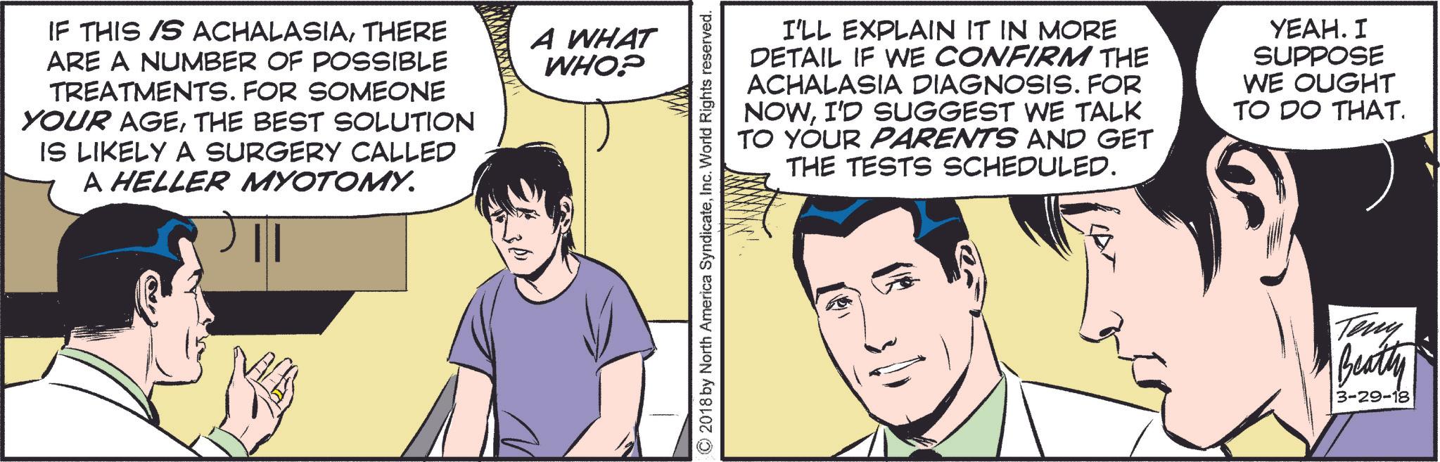 Parallel OCR: IF THIS IS ACHALASIATHERE ARE A NUMBER OF POSSIBLE TREATMENTS. FOR SOMEONE YOUR AGETHE BEST SOLUTION IS LIKELY A SURGERY CALLED A HELLER MYOTOMY. A WHAT WHO? I'LL EXPLAIN IT IN MORE DETAIL IF WE CONFIRM THE ACHALASIA DIAGNOSIS. FOR NOWI'D SUGGEST WE TALK TO YOUR PARENTS AND GET THE TESTS SCHEDULED. YEAH. I SUPPOSE WE OUGHT TO DO THAT. © 2018 by North America SyndicateInc. World Rights reserved. Terry Beatty 3-29-18 IF THIS IS ACHALASIATHERE ARE A NUMBER OF POSSIBLE TREATMENTS . FOR SOMEONE YOUR AGETHE BEST SOLUTION IS LIKELY A SURGERY CALLED A HELLER MYOTOMY . A WHAT WHO ? I'LL EXPLAIN IT IN MORE DETAIL IF WE CONFIRM THE ACHALASIA DIAGNOSIS . FOR NOWI'D SUGGEST WE TALK TO YOUR PARENTS AND GET THE TESTS SCHEDULED . YEAH . I SUPPOSE WE OUGHT TO DO THAT . © 2018 by North America SyndicateInc. World Rights reserved . Terry Beatty 3-29-18