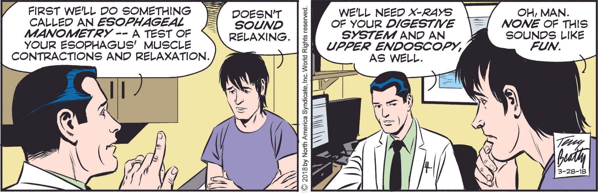 Conversation OCR: FIRST WE'LL DO SOMETHING CALLED AN ESOPHAGEAL MANOMETRY -- A TEST OF YOUR ESOPHAGUS' MUSCLE CONTRACTIONS AND RELAXATION. DOESN'T SOUND RELAXING. ©2018 by North America SyndicateInc. World Rights reserved. WE'LL NEED X-RAYS OF YOUR DIGESTIVE SYSTEM AND AN UPPER ENDOSCOPYAS WELL. OHMAN. NONE OF THIS SOUNDS LIKE FUN. Teny Beatty 3-28-18 FIRST WE'LL DO SOMETHING CALLED AN ESOPHAGEAL MANOMETRY -- A TEST OF YOUR ESOPHAGUS ' MUSCLE CONTRACTIONS AND RELAXATION . DOESN'T SOUND RELAXING . © 2018 by North America SyndicateInc. World Rights reserved . WE'LL NEED X - RAYS OF YOUR DIGESTIVE SYSTEM AND AN UPPER ENDOSCOPYAS WELL . OHMAN . NONE OF THIS SOUNDS LIKE FUN . Teny Beatty 3-28-18