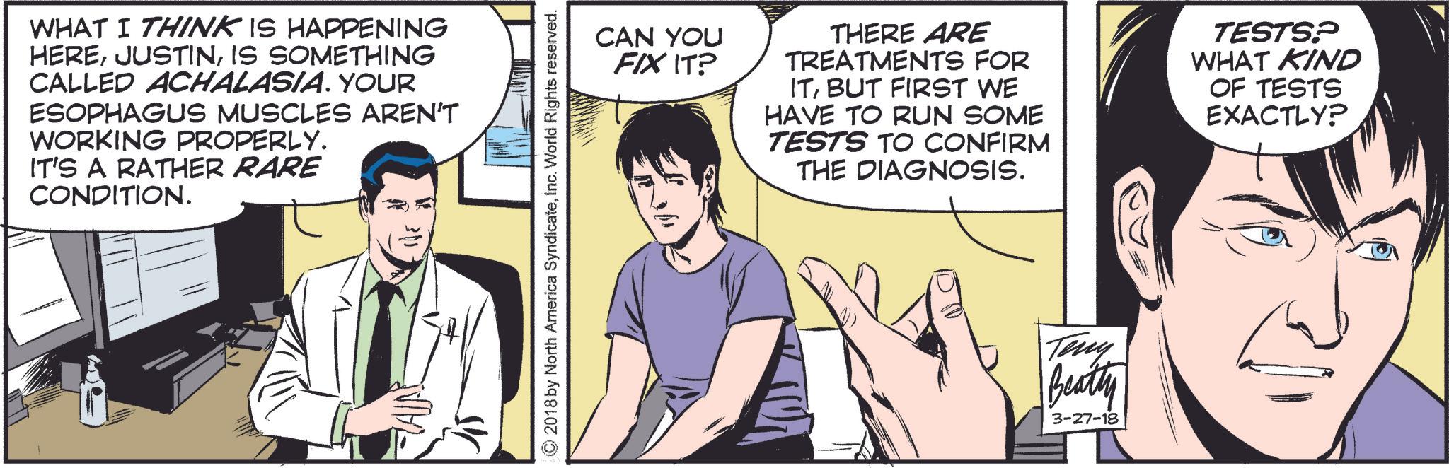 Tie OCR: WHAT I THINK IS HAPPENING HEREIS SOMETHING CALLED ACHALASIA. YOUR ESOPHAGUS MUSCLES AREN'T WORKING PROPERLY. IT'S A RATHER RARE CONDITION. FAIRS ©2018 by North America SyndicateInc. World Rights reserved. CAN YOU FIX IT? THERE ARE TREATMENTS FOR ITBUT FIRST WE HAVE TO RUN SOME TESTS TO CONFIRM THE DIAGNOSIS. TESTS? WHAT KIND OF TESTS EXACTLY? Teny Beatty 3-27-18 WHAT I THINK IS HAPPENING HEREIS SOMETHING CALLED ACHALASIA . YOUR ESOPHAGUS MUSCLES AREN'T WORKING PROPERLY . IT'S A RATHER RARE CONDITION . FAIRS © 2018 by North America SyndicateInc. World Rights reserved . CAN YOU FIX IT ? THERE ARE TREATMENTS FOR ITBUT FIRST WE HAVE TO RUN SOME TESTS TO CONFIRM THE DIAGNOSIS . TESTS ? WHAT KIND OF TESTS EXACTLY ? Teny Beatty 3-27-18
