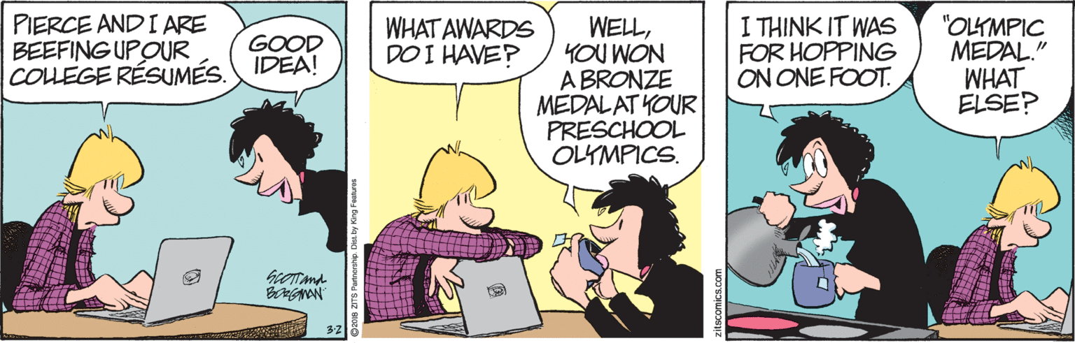 Comic book OCR: PIERCE AND I ARE BEEFING UPOUR COLLEGE RÉSUMÉS. IDEA! WELLYOU WON A BRONZE MEDALAT YOUR PRESCHOOL OLYMPICS. I THINK IT WAS FOR HOPPING ON ONE FOOT. "OLYMPIC MEDAL." WHAT ELSE? WHAT AWARDS DO I HAVE? GOOD zitscomics.com PIERCE AND I ARE BEEFING UPOUR COLLEGE RÉSUMÉS. IDEA! WELLYOU WON A BRONZE MEDALAT YOUR PRESCHOOL OLYMPICS. I THINK IT WAS FOR HOPPING ON ONE FOOT. "OLYMPIC MEDAL." WHAT ELSE? WHAT AWARDS DO I HAVE? GOOD zitscomics.com