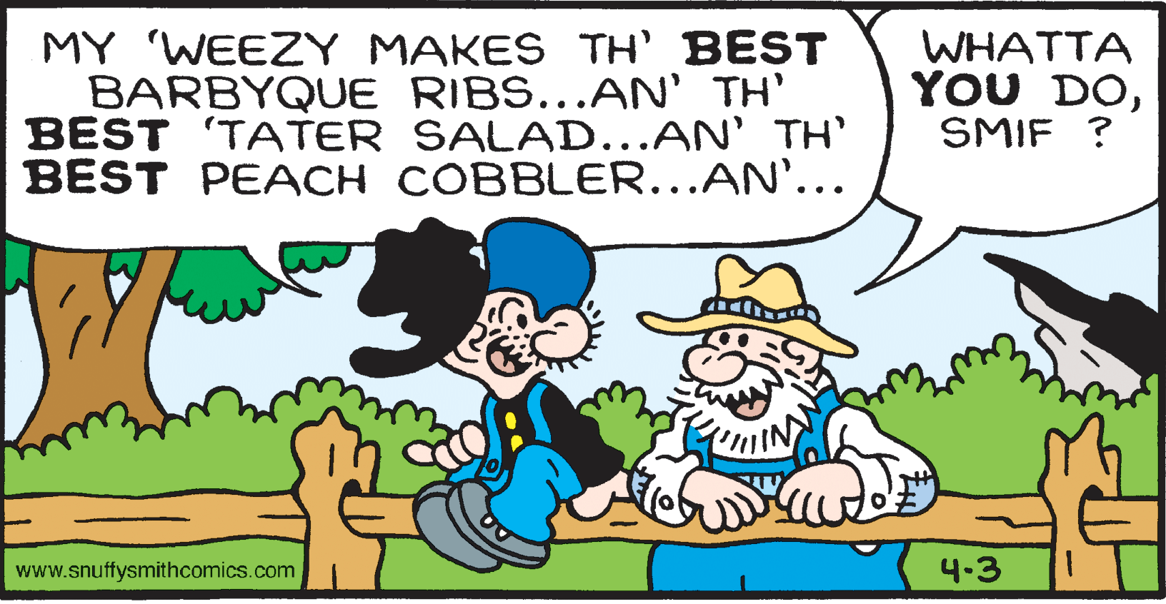 Line OCR: MY 'WEEZY MAKES TH' BEST BARBYQUE RIBS...AN' TH' BEST 'TATER SALAD...AN' TH' BEST PEACH COBBLER...AN'... WHATTA YOU DOSMIF ? www.snuffysmithcomics.com 4-3 MY 'WEEZY MAKES TH' BEST BARBYQUE RIBS...AN' TH' BEST 'TATER SALAD...AN' TH' BEST PEACH COBBLER...AN'... WHATTA YOU DOSMIF ? www.snuffysmithcomics.com 4-3