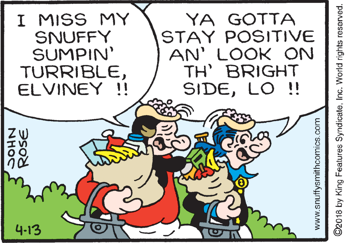 Line OCR: I MISS MY SNUFFY SUMPIN' TURRIBLEELVINEY !! YA GOTTA STAY POSITIVE AN' LOOK ON TH' BRIGHT SIDELO !! 4-13 ROSE NHOC www.snuffysmithcomics.com ©2018 by King Features SyndicateInc. World rights reserved. I MISS MY SNUFFY SUMPIN' TURRIBLEELVINEY !! YA GOTTA STAY POSITIVE AN' LOOK ON TH' BRIGHT SIDELO !! 4-13 ROSE NHOC www.snuffysmithcomics.com ©2018 by King Features SyndicateInc. World rights reserved.