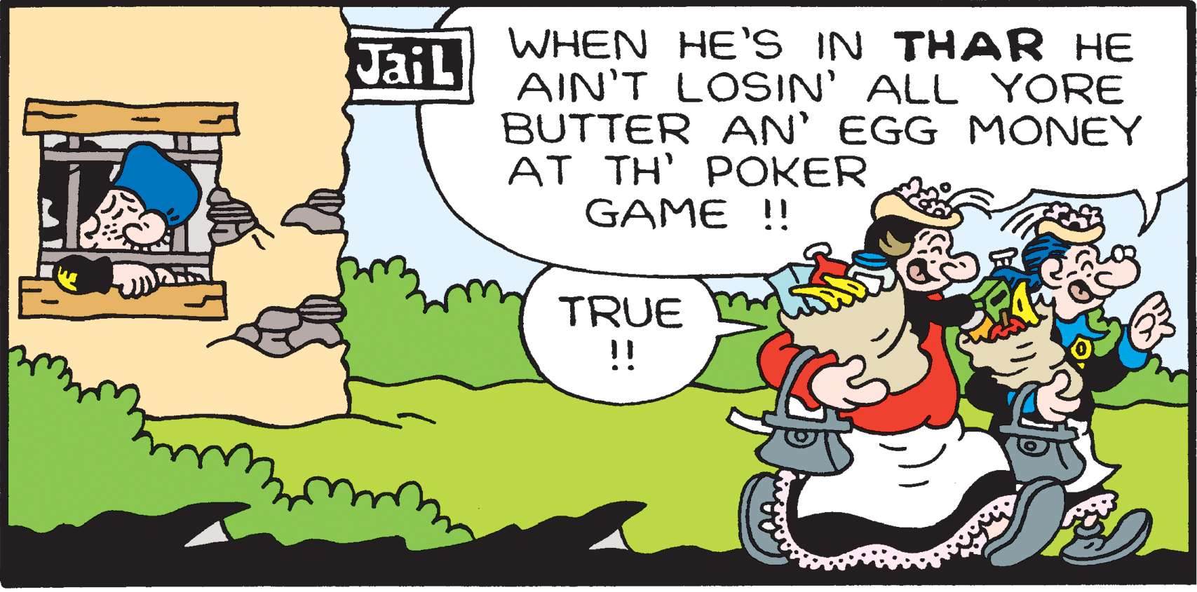 Rectangle OCR: WHEN HE'S IN THAR HE AIN'T LOSIN' ALL YORE BUTTER AN' EGG MONEY AT TH' POKER GAME !! JaiL TRUE !! WHEN HE'S IN THAR HE AIN'T LOSIN' ALL YORE BUTTER AN' EGG MONEY AT TH' POKER GAME !! JaiL TRUE !!