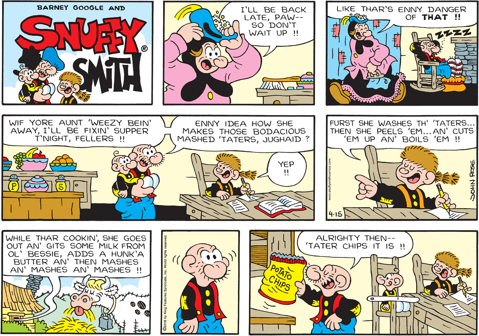 Organism OCR: LIKE THAR'S ENNY DANGER OF THAT !! I'LL BE BACK LATEPAW-- sO DON'T WAIT UP !! BARNEY GOOGLE AND SNUAY SMITA WIF YORE AUNT 'WEEZY BEIN' AWAYI'LL BE FIXIN' SUPPER T'NIGHTFELLERS ! ENNY IDEA HOW SHE MAKES THOSE BODACIOUS MASHED 'TATERSJUGHAID ? FURST SHE WASHES TH' 'TATERS... THEN SHE PEELS 'EM... AN' CUTS 'EM UP AN' BOILS 'EM !! YEP 4-15 ALRIGHTY THEN-- 'TATER CHIPS IT IS !! WHILE THAR COOKIN'SHE GOES OUT AN' GITS SOME MILK FROM OL' BESSIEADDS A HUNK'A BUTTER AN' THEN MASHES AN' MASHES AN' MASHES !! POTATO CHIPS LIKE THAR'S ENNY DANGER OF THAT !! I'LL BE BACK LATEPAW-- sO DON'T WAIT UP !! BARNEY GOOGLE AND SNUAY SMITA WIF YORE AUNT 'WEEZY BEIN' AWAYI'LL BE FIXIN' SUPPER T'NIGHTFELLERS ! ENNY IDEA HOW SHE MAKES THOSE BODACIOUS MASHED 'TATERSJUGHAID ? FURST SHE WASHES TH' 'TATERS... THEN SHE PEELS 'EM... AN' CUTS 'EM UP AN' BOILS 'EM !! YEP 4-15 ALRIGHTY THEN-- 'TATER CHIPS IT IS !! WHILE THAR COOKIN'SHE GOES OUT AN' GITS SOME MILK FROM OL' BESSIEADDS A HUNK'A BUTTER AN' THEN MASHES AN' MASHES AN' MASHES !! POTATO CHIPS