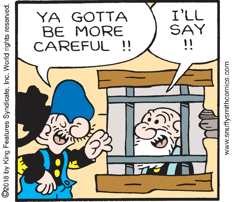 Rectangle OCR: YA GOTTA BE MORE CAREFUL !! I'LL SAY !! ©2018 by King Features SyndicateInc. World rights reserved. www.snuffysmithcomics.com YA GOTTA BE MORE CAREFUL !! I'LL SAY !! ©2018 by King Features SyndicateInc. World rights reserved. www.snuffysmithcomics.com