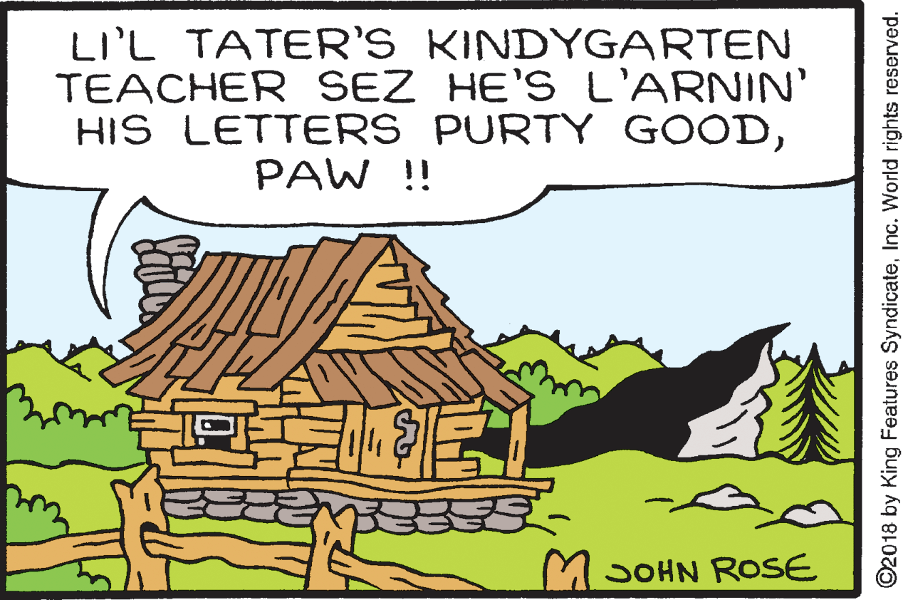 Sharing OCR: LI'L TATER'S KINDYGARTEN TEACHER SEZ HE'S L'ARNIN' HIS LETTERS PURTY GOODPAW !! MSOHN ROSE ©2018 by King Features SyndicateInc. World rights reserved. LI'L TATER'S KINDYGARTEN TEACHER SEZ HE'S L'ARNIN' HIS LETTERS PURTY GOODPAW !! MSOHN ROSE ©2018 by King Features SyndicateInc. World rights reserved.