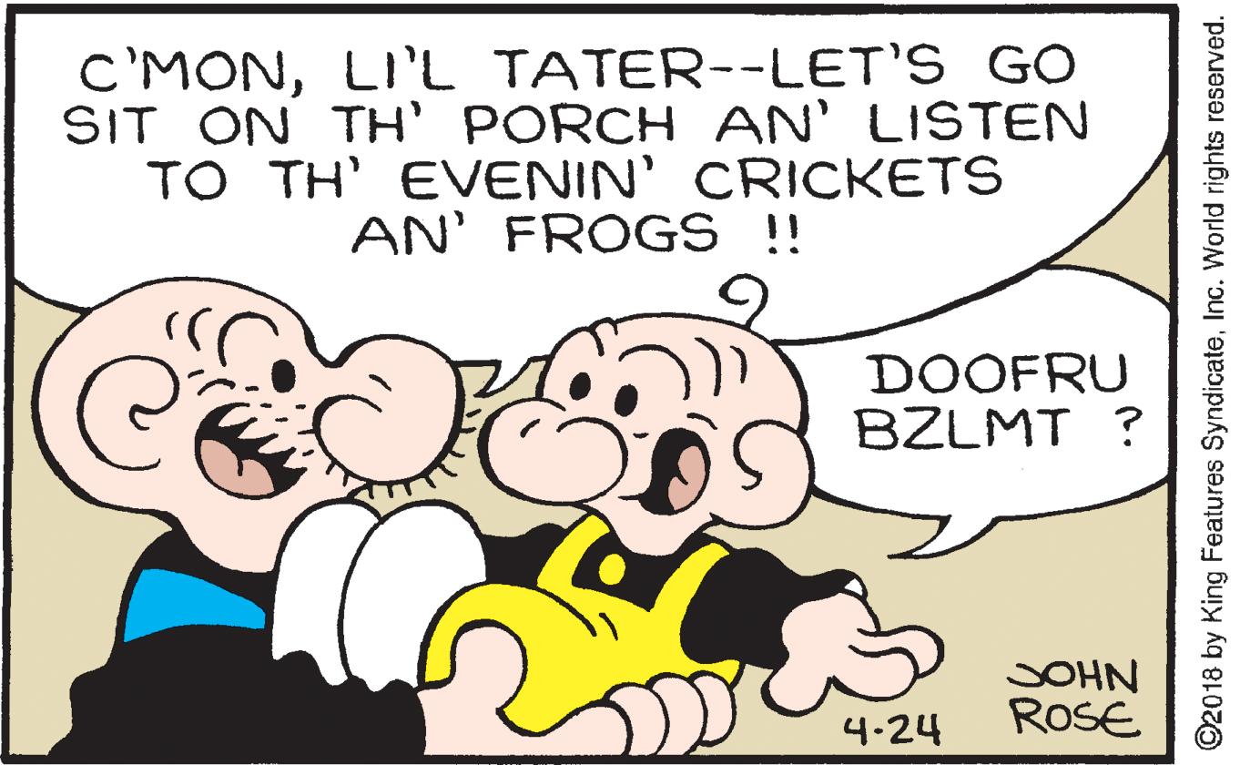Ear OCR: c'MONLI'L TATER--LET'S GO SIT ON TH' PORCH AN' LISTEN TO TH' EVENIN' CRICKETS AN' FROGS !! DOOFRU BZLMT ? SOHN ROSE 4.24 ©2018 by King Features SyndicateInc. World rights reserved. c'MONLI'L TATER--LET'S GO SIT ON TH' PORCH AN' LISTEN TO TH' EVENIN' CRICKETS AN' FROGS !! DOOFRU BZLMT ? SOHN ROSE 4.24 ©2018 by King Features SyndicateInc. World rights reserved.