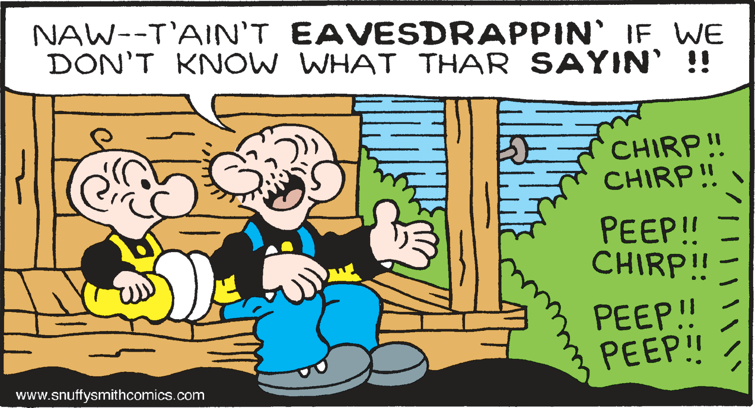 Art OCR: NAW--T'AIN'T EAVESDRAPPIN' IF WE DON'T KNOW WHAT THAR SAYIN' !! CHIRP! CHIRP! PEEP! CHIRP!! PEEP!! PEEP!! www.snuffysmithcomics.com NAW--T'AIN'T EAVESDRAPPIN' IF WE DON'T KNOW WHAT THAR SAYIN' !! CHIRP! CHIRP! PEEP! CHIRP!! PEEP!! PEEP!! www.snuffysmithcomics.com