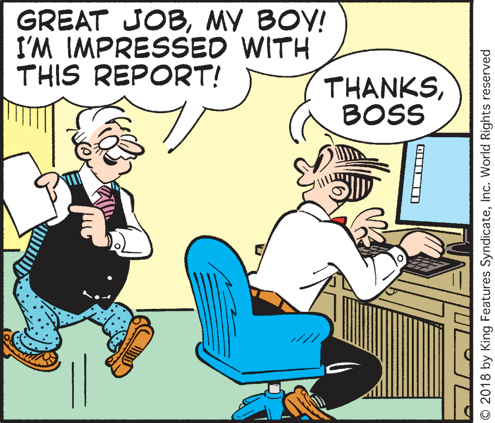 Interaction OCR: GREAT JOBMY BOY! I'M IMPRESSED WITH THIS REPORT! THANKSBOSS O 2018 by King Features SyndicateInc. World Rights reserved GREAT JOBMY BOY! I'M IMPRESSED WITH THIS REPORT! THANKSBOSS O 2018 by King Features SyndicateInc. World Rights reserved