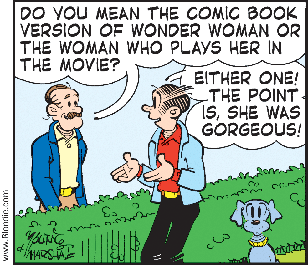 Comics OCR: DO YOU MEAN THE COMIC BOOK VERSION OF WONDER WOMAN OR THE WOMAN WHO PLAYS HER IN THE MOVIE? EITHER ONE! THE POINT ISSHE WAS GORGEOUS! °3 youurg MARSHAL www.Blondie.com DO YOU MEAN THE COMIC BOOK VERSION OF WONDER WOMAN OR THE WOMAN WHO PLAYS HER IN THE MOVIE? EITHER ONE! THE POINT ISSHE WAS GORGEOUS! °3 youurg MARSHAL www.Blondie.com