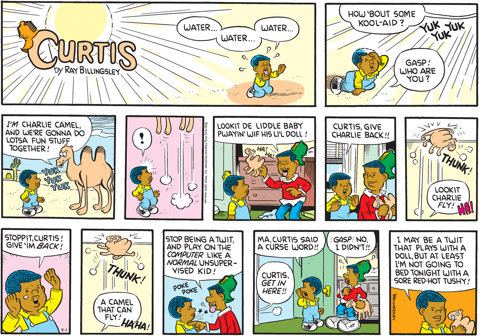Cartoon OCR: HOW 'BOUT SOME KOOL-AID ? YUK YUKTUK WATER... WATER. CURTIS WATER... GASP! WHO ARE YOU? by RAY BILLINGSLEY... I'M CHARLIE CAMELAND WE'RE GONNA DO LOTSA FUN STUFF TOGETHER! LOOKIT DE LIDDLE BABY PWAYIN' WIF HIS LI'L DOLL ! CURTISGIVE CHARLIE BACK! HA! THUNK! JUK YUK YUK LOOKIT CHARLIE FLY! MA STOPPITCURTIS! GIVE 'IM BACK! STOP BEING A TWITAND PLAY ON THE COMPUTER LIKE A NORMAL UNSUPER- VISED KID! GASP: NOI DIDN'T!! I MAY BE A TWIT THAT PLAYS WITH A DOLLBUT AT LEAST I'M NOT GOING TO BED TONIGHT WITH A SORE RED-HOT TUSHY! MACURTIS SAID A CURSE WORD! THUNK! POKE POKE CURTISGET IN HERE! A CAMEL THAT CAN FLY! HAHA! HOW 'BOUT SOME KOOL-AID ? YUK YUKTUK WATER... WATER. CURTIS WATER... GASP! WHO ARE YOU? by RAY BILLINGSLEY... I'M CHARLIE CAMELAND WE'RE GONNA DO LOTSA FUN STUFF TOGETHER! LOOKIT DE LIDDLE BABY PWAYIN' WIF HIS LI'L DOLL ! CURTISGIVE CHARLIE BACK! HA! THUNK! JUK YUK YUK LOOKIT CHARLIE FLY! MA STOPPITCURTIS! GIVE 'IM BACK! STOP BEING A TWITAND PLAY ON THE COMPUTER LIKE A NORMAL UNSUPER- VISED KID! GASP: NOI DIDN'T!! I MAY BE A TWIT THAT PLAYS WITH A DOLLBUT AT LEAST I'M NOT GOING TO BED TONIGHT WITH A SORE RED-HOT TUSHY! MACURTIS SAID A CURSE WORD! THUNK! POKE POKE CURTISGET IN HERE! A CAMEL THAT CAN FLY! HAHA!