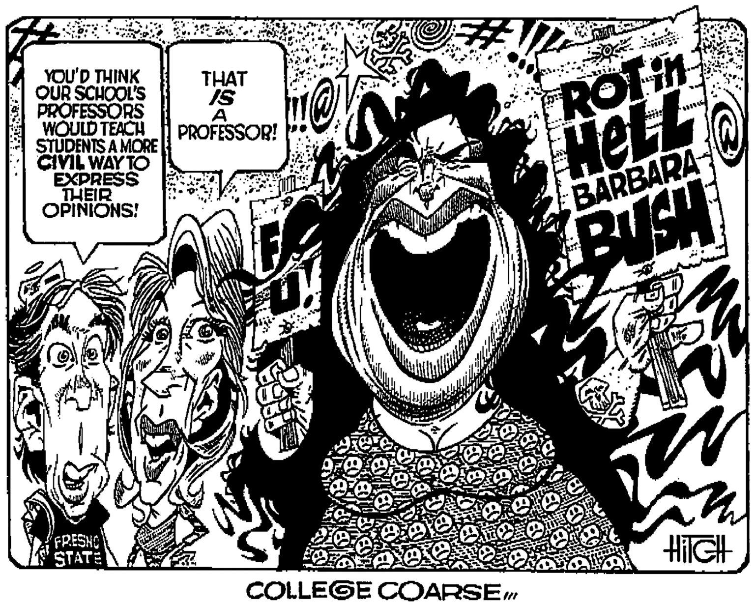 Drawing OCR: YOU'D THINK OUR SCHOOL'S PROFESSORS WOULD TÉACH STUDENTS A MORE CIVIL WAY TO EXPRESS THEIR OPINIONS! THAT IS ROT PROFESSOR! HelL BARBARA BUSH FRESHO STATE HilGH COLLEGE COARSEm YOU'D THINK OUR SCHOOL'S PROFESSORS WOULD TÉACH STUDENTS A MORE CIVIL WAY TO EXPRESS THEIR OPINIONS! THAT IS ROT PROFESSOR! HelL BARBARA BUSH FRESHO STATE HilGH COLLEGE COARSEm