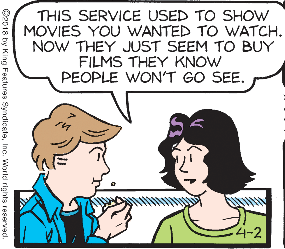 Conversation OCR: THIS SERVICE USED TO SHOW MOVIES YOU WANTED TO WATCH. NOW THEY JUST SEEM TO BUY FILMS THEY KNOW PEOPLE WON'T GO SEE. 4-2 ©2018 by King Features SyndicateInc. World rights reserved. THIS SERVICE USED TO SHOW MOVIES YOU WANTED TO WATCH. NOW THEY JUST SEEM TO BUY FILMS THEY KNOW PEOPLE WON'T GO SEE. 4-2 ©2018 by King Features SyndicateInc. World rights reserved.