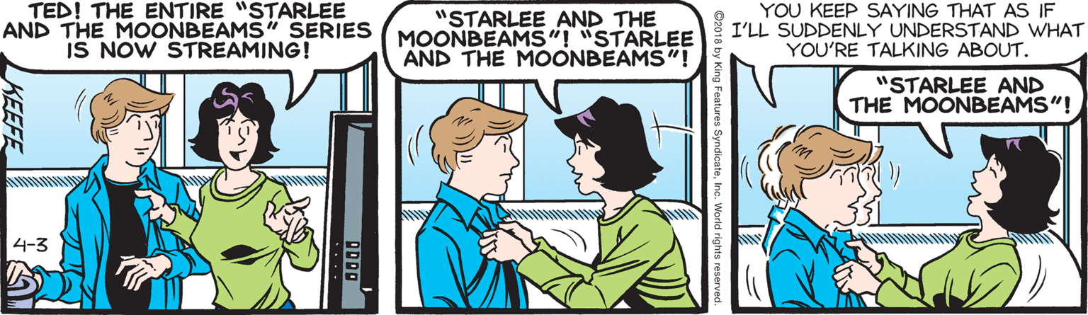 Cartoon OCR: TED! THE ENTIRE "STARLEE AND THE MOONBEAMS" SERIES IS NOW STREAMING! "STARLEE AND THE MOONBEAMS"! "STARLEE AND THE MOONBEAMS"! YOU KEEP SAYING THAT AS IF I'LL SUDDENLY UNDERSTAND WHAT YOU'RE TALKING ABOUT. "STARLEE AND THE MOONBEAMS"! 4-3 s SyndicateInc. World rights i KEEFE TED! THE ENTIRE "STARLEE AND THE MOONBEAMS" SERIES IS NOW STREAMING! "STARLEE AND THE MOONBEAMS"! "STARLEE AND THE MOONBEAMS"! YOU KEEP SAYING THAT AS IF I'LL SUDDENLY UNDERSTAND WHAT YOU'RE TALKING ABOUT. "STARLEE AND THE MOONBEAMS"! 4-3 s SyndicateInc. World rights i KEEFE