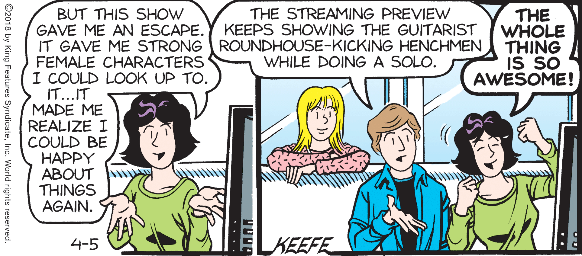 Fiction OCR: THE STREAMING PREVIEW KEEPS SHOWING THE GUITARIST THE WHOLE THING IS SO AWESOME! BUT THIS SHOW GAVE ME AN ESCAPE. IT GAVE ME STRONG ROUNDHOUSE-KICKING HENCHMEN FEMALE CHARACTERS I COULD LOOK UP TO. IT...IT MADE ME REALIZE I COULD BE HAPPY ABOUT THINGS AGAIN. WHILE DOING A SOLO. 4-5 KEEFE ©2018 by King Features SyndicateInc. World rights reserved. THE STREAMING PREVIEW KEEPS SHOWING THE GUITARIST THE WHOLE THING IS SO AWESOME! BUT THIS SHOW GAVE ME AN ESCAPE. IT GAVE ME STRONG ROUNDHOUSE-KICKING HENCHMEN FEMALE CHARACTERS I COULD LOOK UP TO. IT...IT MADE ME REALIZE I COULD BE HAPPY ABOUT THINGS AGAIN. WHILE DOING A SOLO. 4-5 KEEFE ©2018 by King Features SyndicateInc. World rights reserved.