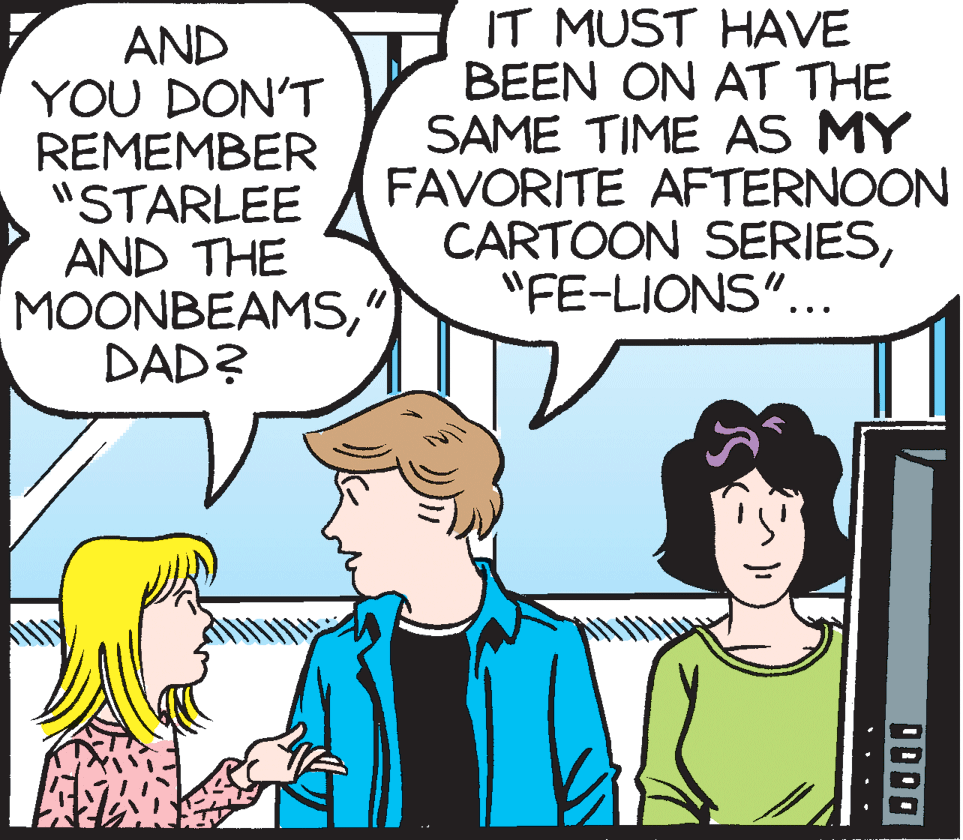 Organism OCR: AND YOU DON'T REMEMBER "STARLEE AND THE MOONBEAMS" DAD? IT MUST HAVE BEEN ON AT THE SAME TIME AS MY FAVORITE AFTERNOON CARTOON SERIES"FE-LIONS"... OD00 • ..• AND YOU DON'T REMEMBER "STARLEE AND THE MOONBEAMS" DAD? IT MUST HAVE BEEN ON AT THE SAME TIME AS MY FAVORITE AFTERNOON CARTOON SERIES"FE-LIONS"... OD00 • ..•