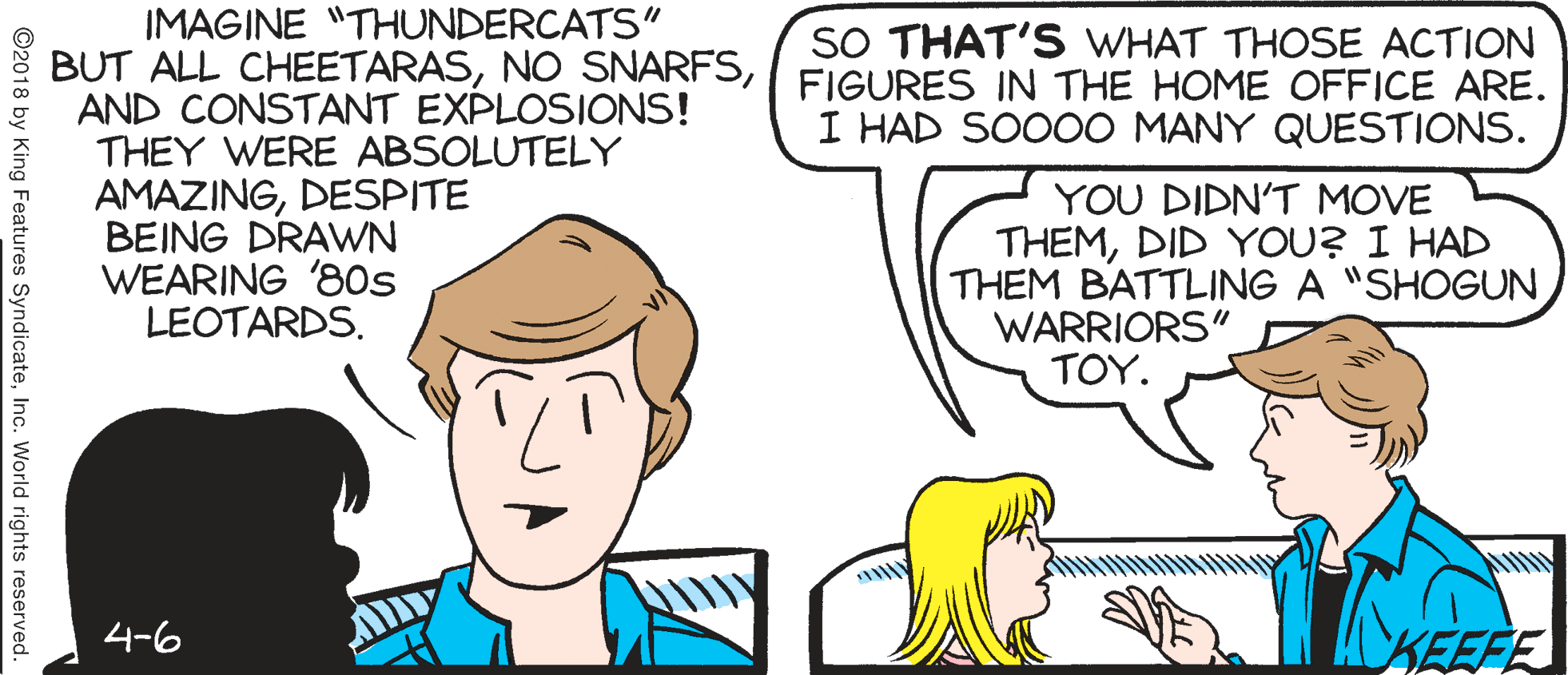 Jaw OCR: IMAGINE "THUNDERCATS" BUT ALL CHEETARASFIGURES IN THE HOME OFFICE ARE. AND CONSTANT EXPLOSIONS! THEY WERE ABSOLUTELY SO THAT'S WHAT THOSE ACTION I HAD SO0OO MANY QUESTIONS. AMAZINGDESPITE BEING DRAWN WEARING '80s LEOTARDS. YOU DIDN'T MOVE THEMDID YOU? I HAD THEM BATTLING A "SHOGUN WARRIORS" TOY. 4-6 KEEFE ©2018 by King Features SyndicateInc. World rights reserved. IMAGINE "THUNDERCATS" BUT ALL CHEETARASNO SNARFSFIGURES IN THE HOME OFFICE ARE. AND CONSTANT EXPLOSIONS! THEY WERE ABSOLUTELY SO THAT'S WHAT THOSE ACTION I HAD SO0OO MANY QUESTIONS. AMAZINGDESPITE BEING DRAWN WEARING '80s LEOTARDS. YOU DIDN'T MOVE THEMDID YOU? I HAD THEM BATTLING A "SHOGUN WARRIORS" TOY. 4-6 KEEFE ©2018 by King Features SyndicateInc. World rights reserved.