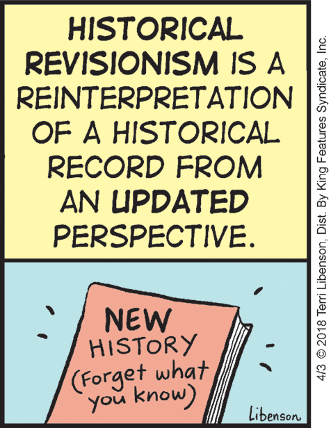 Event OCR: HISTORICAL REVISIONISM IS A REINTERPRETATION OF A HISTORICAL RECORD FROM AN UPDATED PERSPECTIVE. NEW HISTORY (Forget what you know) Libenson 4/3 © 2018 Terri LibensonInc. HISTORICAL REVISIONISM IS A REINTERPRETATION OF A HISTORICAL RECORD FROM AN UPDATED PERSPECTIVE. NEW HISTORY (Forget what you know) Libenson 4/3 © 2018 Terri LibensonDist. By King Features Syndicate