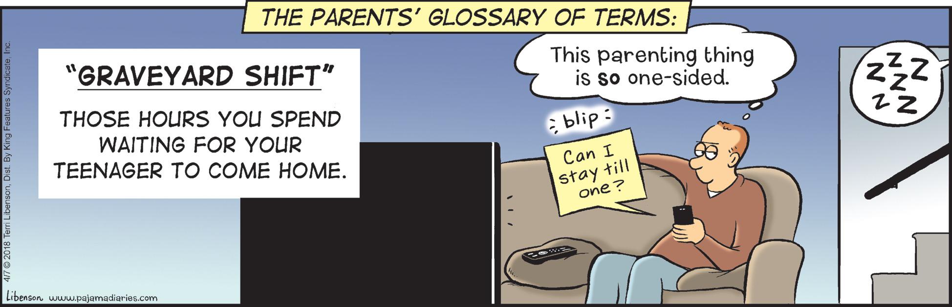 Conversation OCR: THE PARENTS' GLOSSARY OF TERMS: "GRAVEYARD SHIFT" This parenting thing is so one-sided. THOSE HOURS YOU SPEND WAITING FOR YOUR TEENAGER TO COME HOME. blip: Can I stay till one ? Libenson wuw.pajamadiaries.com THE PARENTS' GLOSSARY OF TERMS: "GRAVEYARD SHIFT" This parenting thing is so one-sided. THOSE HOURS YOU SPEND WAITING FOR YOUR TEENAGER TO COME HOME. blip: Can I stay till one ? Libenson wuw.pajamadiaries.com