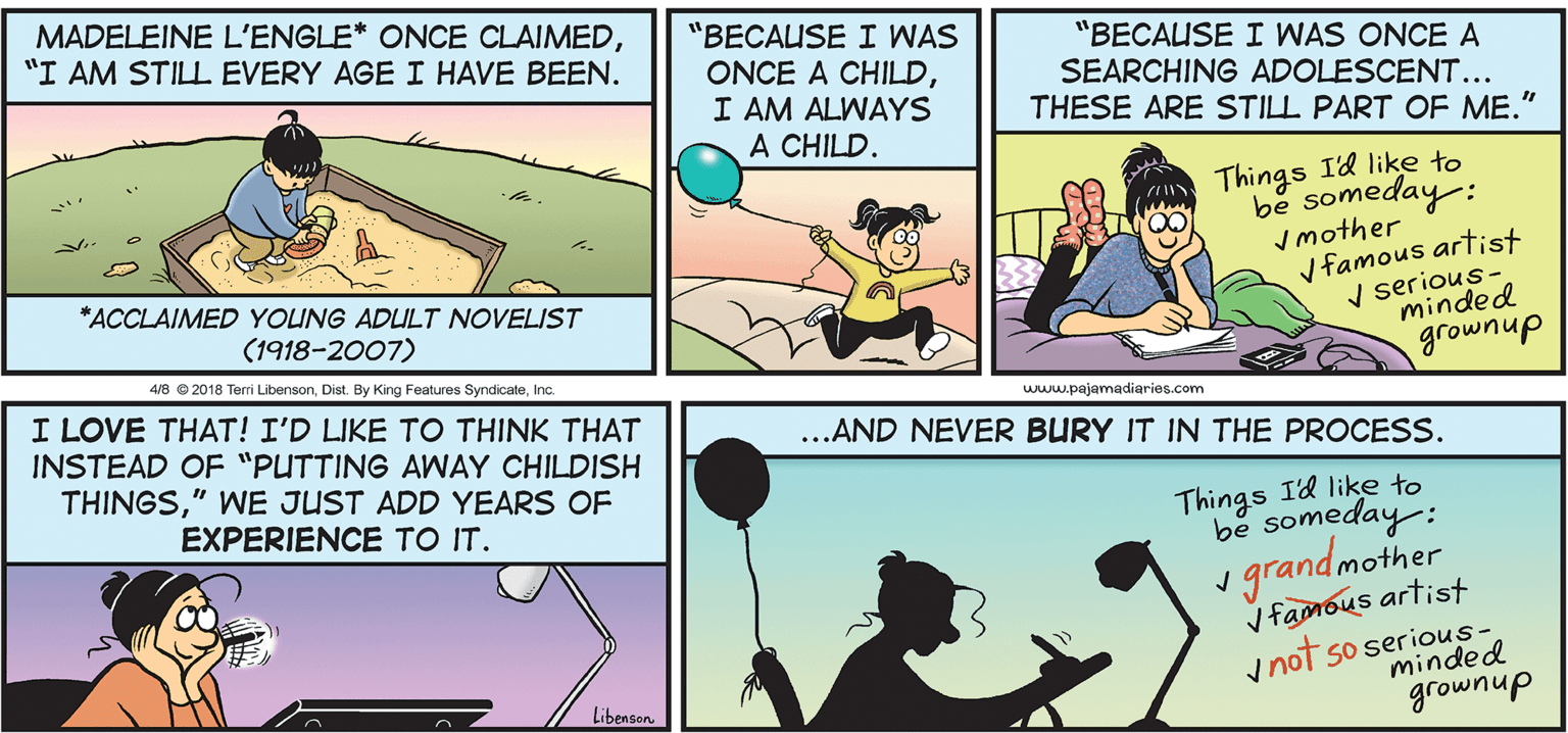 Comics OCR: MADELEINE L'ENGLE* ONCE CLAIMED"I AM STILL EVERY AGE I HAVE BEEN. "BECAUSE I WAS ONCE A CHILDI AM ALWAYS A CHILD. "BECAUSE I WAS ONCE A SEARCHING ADOLESCENT... THESE ARE STILL PART OF ME." Things Id like to be someday: I mother V famous artist V serious- minded INOO *ACCLAIMED YOUNG ADULT NOVELIST (1918-2007) 4/8 © 2018 Terri LibensonInc. grownup I LOVE THAT! I'D LIKE TO THINK THAT INSTEAD OF "PUTTING AWAY CHILDISH THINGS" WE JUST ADD YEARS OF www.pajamadiaries.com ...AND NEVER BURY IT IN THE PROCESS. EXPERIENCE TO IT. Things Id like to be someday: 1 grandmother V famous artist y not so serious- minded Libenson grownup MADELEINE L'ENGLE* ONCE CLAIMED"I AM STILL EVERY AGE I HAVE BEEN. "BECAUSE I WAS ONCE A CHILDI AM ALWAYS A CHILD. "BECAUSE I WAS ONCE A SEARCHING ADOLESCENT... THESE ARE STILL PART OF ME." Things Id like to be someday: I mother V famous artist V serious- minded INOO *ACCLAIMED YOUNG ADULT NOVELIST (1918-2007) 4/8 © 2018 Terri LibensonDist. By King Features SyndicateInc. grownup I LOVE THAT! I'D LIKE TO THINK THAT INSTEAD OF "PUTTING AWAY CHILDISH THINGS" WE JUST ADD YEARS OF www.pajamadiaries.com ...AND NEVER BURY IT IN THE PROCESS. EXPERIENCE TO IT. Things Id like to be someday: 1 grandmother V famous artist y not so serious- minded Libenson grownup