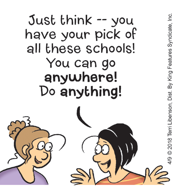 Poster OCR: Just think you have your pick of all these schools! You can go anywhere! Do anything! -- 4/9 © 2018 Terri LibensonInc. Just think you have your pick of all these schools! You can go anywhere! Do anything! -- 4/9 © 2018 Terri LibensonDist. By King Features Syndicate