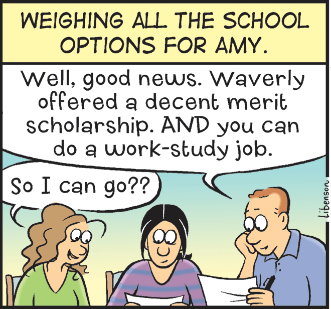 People OCR: WEIGHING ALL THE SCHOOL OPTIONS FOR AMY. Wellgood news. Waverly offered a decent merit scholarship. AND you can do a work-study job. So I can go?? Libenson WEIGHING ALL THE SCHOOL OPTIONS FOR AMY. Wellgood news. Waverly offered a decent merit scholarship. AND you can do a work-study job. So I can go?? Libenson