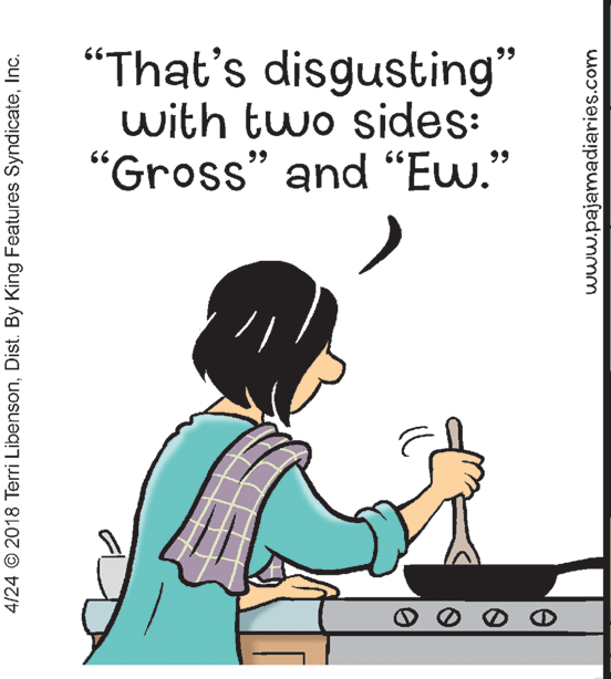 Humour OCR: “That's disgusting" with two sides: "Gross" and “Ew." 99 4/24 © 2018 Terri LibensonInc. www.pajamadiaries.com “That's disgusting" with two sides: "Gross" and “Ew." 99 4/24 © 2018 Terri LibensonDist. By King Features SyndicateInc. www.pajamadiaries.com