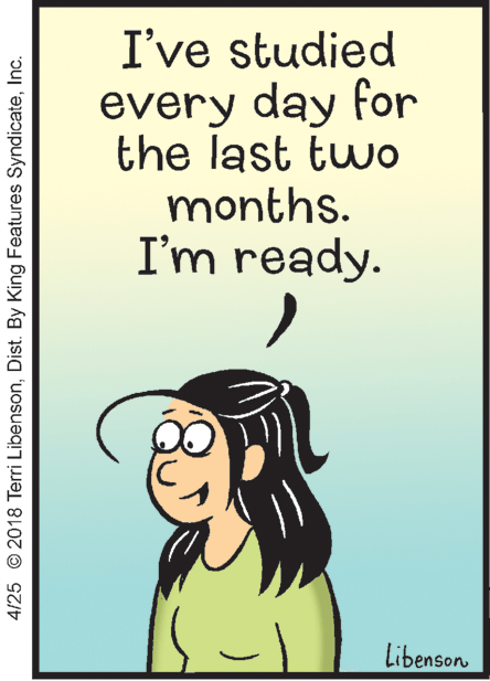 Cartoon OCR: I've studied every day for the last two months. I'm ready. Libenson 4/25 © 2018 Terri LibensonInc. I've studied every day for the last two months. I'm ready. Libenson 4/25 © 2018 Terri LibensonDist. By King Features Syndicate