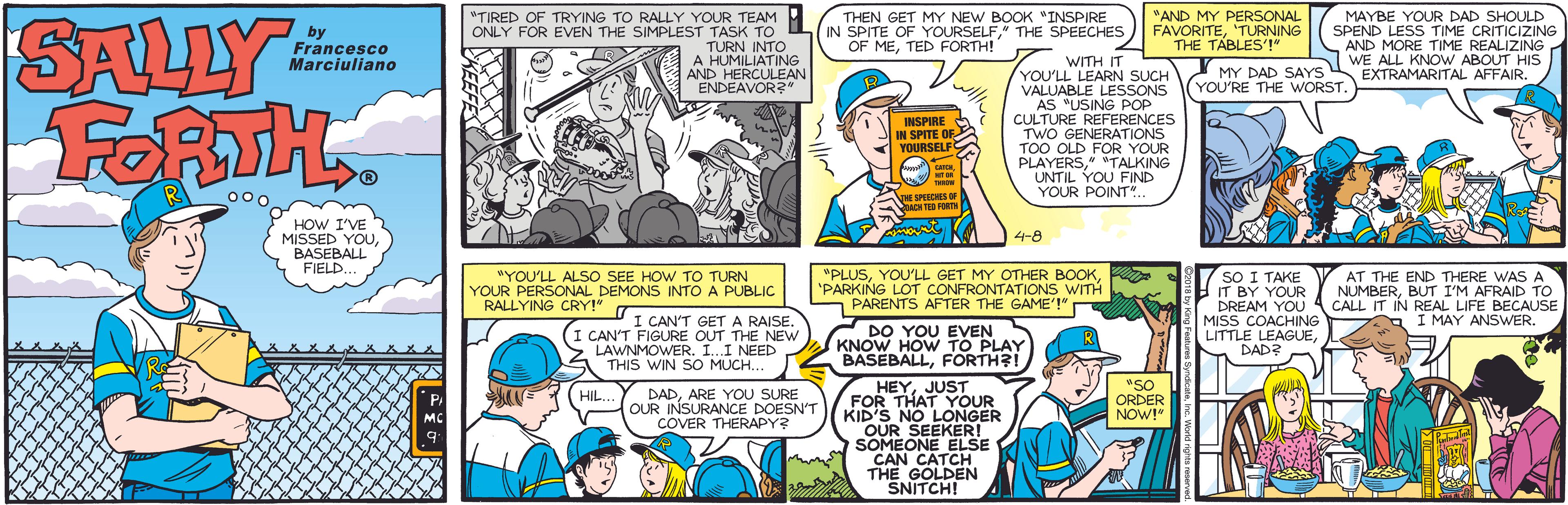 Fiction OCR: SALLY FORTH "TIRED OF TRYING TO RALLY YOUR TEAM ONLY FOR EVEN THE SIMPLEST TASK TO TURN INTO A HUMILIATING NDEAVOLEAN THEN GET MY NEW BOOK INSPIRE IN SPITE OF YOURSELFTHE SPEECHES OF METED FORTH! *AND MY PERSONAL FAVORITETURNING THE TABLES'!" MAYBE YOUR DAD SHOULD SPEND LESS TIME CRITICIZING by Francesco Marciuliano AND MORE TIME REALIZING WE ALL KNOW ABOUT HIS EXTRAMARITAL AFFAIR. WITH IT YOU'LL LEARN SUCH VALUABLE LESSONS AS "USING POP CULTURE REFERENCES TWO GENERATIONS TOO OLD FOR YOUR PLAYERS" *TALKING UNTIL YOU FIND YOUR POINT".. MY DAD SAYS YOU'RE THE WORST. INSPIRE IN SPITE OF YOURSELF VISPEDES HOW I'VE MISSED YOUBASEBALL FIELD... 4-8 "PLUS"PARKING LOT CONFRONTATIONS WITH PARENTS AFTER THE GAME'!" AT THE END THERE WAS A NUMBERBUT I'M AFRAID TO CALL IT IN REAL LIFE BECAUSE I MAY ANSWER. "YOU'LL ALSO SEE HOW TO TURN YOUR PERSONAL DEMONS INTO A PUBLIC RALLYING CRY!" sO I TAKE IT BY YOUR DREAM YOU MISS COACHING I CAN'T GETA RAISE. (I CAN'T FIGURE OUT THE NEW LAWNMOWER. I..I NEED THIS WIN SO MUCH.. DO YOU EVEN KNOW HOW TO PLAY LITTLE LEAGUEDAD? BASEBALLFORTH?! "SO ORDER NOW!" HEYJUST FOR THAT YOUR KID'S NO LONGER OUR SEEKER! SOMEONE ELSE CAN CATCH THE GOLDEN SNITCHI DADARE YOU SURE OUR INSURANCE DOESN'T COVER THERAPY? HIL.. MC SALLY FORTH "TIRED OF TRYING TO RALLY YOUR TEAM ONLY FOR EVEN THE SIMPLEST TASK TO TURN INTO A HUMILIATING NDEAVOLEAN THEN GET MY NEW BOOK INSPIRE IN SPITE OF YOURSELFTHE SPEECHES OF METED FORTH! *AND MY PERSONAL FAVORITETURNING THE TABLES'!" MAYBE YOUR DAD SHOULD SPEND LESS TIME CRITICIZING by Francesco Marciuliano AND MORE TIME REALIZING WE ALL KNOW ABOUT HIS EXTRAMARITAL AFFAIR. WITH IT YOU'LL LEARN SUCH VALUABLE LESSONS AS "USING POP CULTURE REFERENCES TWO GENERATIONS TOO OLD FOR YOUR PLAYERS" *TALKING UNTIL YOU FIND YOUR POINT".. MY DAD SAYS YOU'RE THE WORST. INSPIRE IN SPITE OF YOURSELF VISPEDES HOW I'VE MISSED YOUBASEBALL FIELD... 4-8 "PLUSYOU'LL GET MY OTHER BOOK"PARKING LOT CONFRONTATIONS WITH PARENTS AFTER THE GAME'!" AT THE END THERE WAS A NUMBERBUT I'M AFRAID TO CALL IT IN REAL LIFE BECAUSE I MAY ANSWER. "YOU'LL ALSO SEE HOW TO TURN YOUR PERSONAL DEMONS INTO A PUBLIC RALLYING CRY!" sO I TAKE IT BY YOUR DREAM YOU MISS COACHING I CAN'T GETA RAISE. (I CAN'T FIGURE OUT THE NEW LAWNMOWER. I..I NEED THIS WIN SO MUCH.. DO YOU EVEN KNOW HOW TO PLAY LITTLE LEAGUEDAD? BASEBALLFORTH?! "SO ORDER NOW!" HEYJUST FOR THAT YOUR KID'S NO LONGER OUR SEEKER! SOMEONE ELSE CAN CATCH THE GOLDEN SNITCHI DADARE YOU SURE OUR INSURANCE DOESN'T COVER THERAPY? HIL.. MC