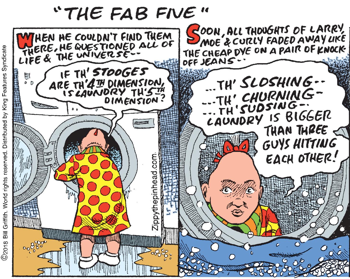 Adaptation OCR: "THE FAB FIVE " WHEN HE COULDN'T FIND THEM S0ONHE QUESTIONED Aii oF MDE &CURLY FADED AWAY LIKE THE CHEAP DVE ON A PAIR OF KNOCK OFF JEANS. LIFE & THE UNIVERSE- IF TH' STOOGES ARE TH'4TH DIMENSIONiS LAUNDRY TH'ST DIMENSION ? .. TH' SLOSHING-- .--TH' CHURNING- TH'SUDSING- CAUNDRY IS BIGGER THAN THREE A GUYS HITTING EACH OTHER! ... ©2018 Bill Griffith. World rights reserved. Distributed by King Features Syndicate Zippythepinhead.com. "THE FAB FIVE " WHEN HE COULDN'T FIND THEM S0ONALL THOUGHTS OF LARRYHE QUESTIONED Aii oF MDE &CURLY FADED AWAY LIKE THE CHEAP DVE ON A PAIR OF KNOCK OFF JEANS. LIFE & THE UNIVERSE- IF TH' STOOGES ARE TH'4TH DIMENSIONiS LAUNDRY TH'ST DIMENSION ? .. TH' SLOSHING-- .--TH' CHURNING- TH'SUDSING- CAUNDRY IS BIGGER THAN THREE A GUYS HITTING EACH OTHER! ... ©2018 Bill Griffith. World rights reserved. Distributed by King Features Syndicate Zippythepinhead.com.