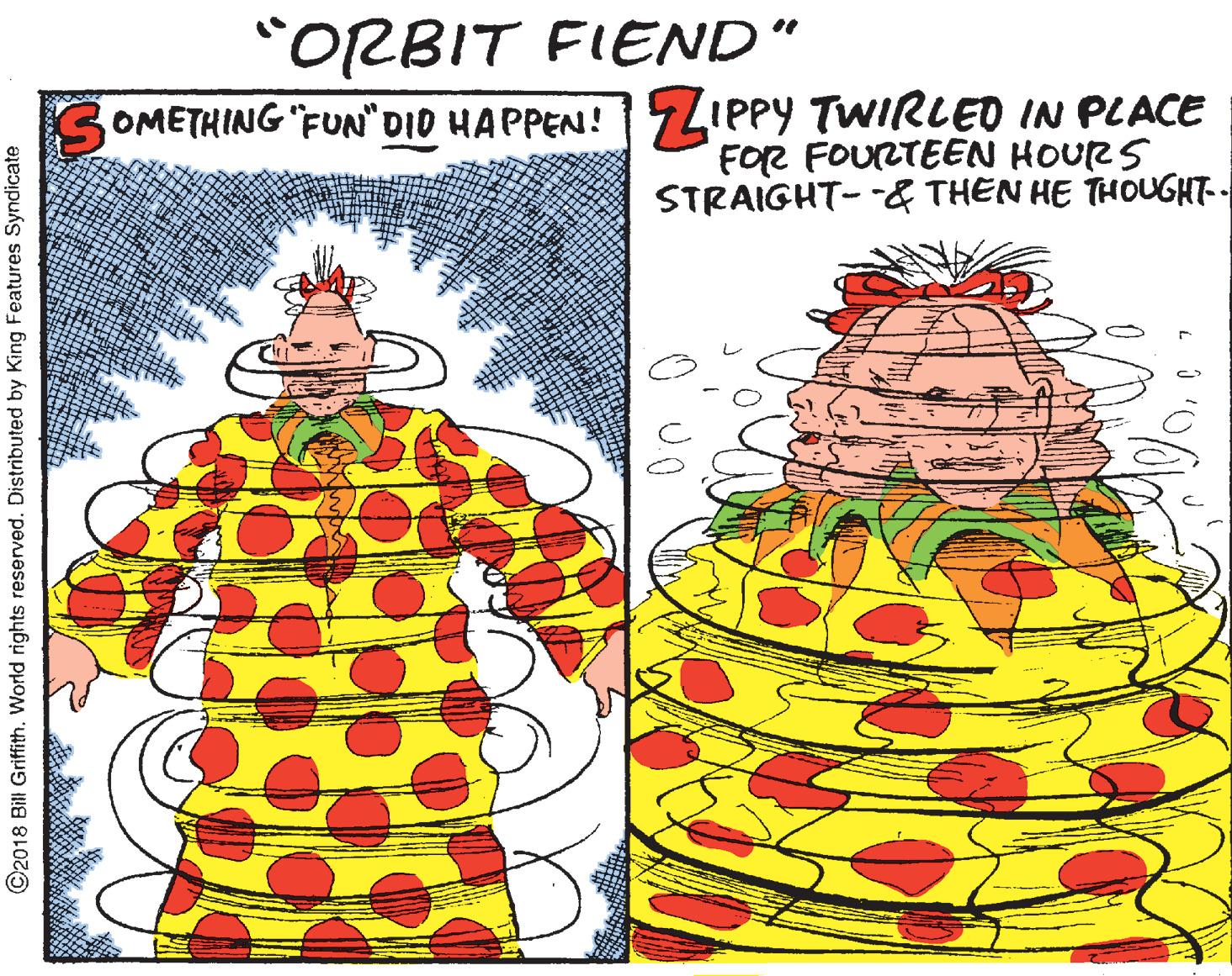Drawing OCR: "ORBIT FIEND" SOMETHING "FUN"DID HAPPEN! LIPPY TWIRLED IN PLACE FOR FOURTEEN HOURS STRAIGHT- -& THÊN HE THOUGHT-- ©2018 Bill Griffith. World rights reserved. Distributed by King Features Syndicate "ORBIT FIEND" SOMETHING "FUN"DID HAPPEN! LIPPY TWIRLED IN PLACE FOR FOURTEEN HOURS STRAIGHT- -& THÊN HE THOUGHT-- ©2018 Bill Griffith. World rights reserved. Distributed by King Features Syndicate