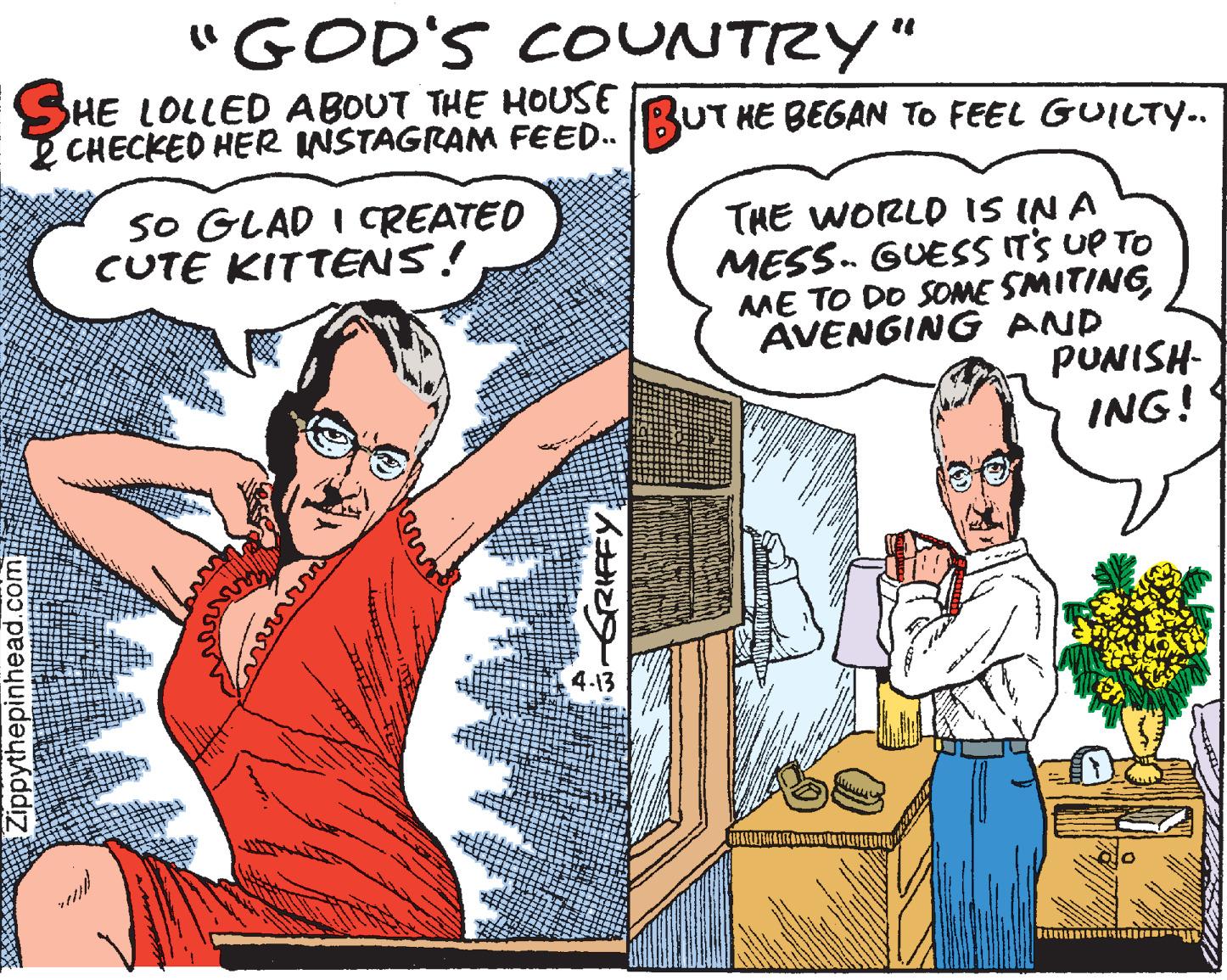 Cartoon OCR: "GOD'S COUNTRY" SHE LOLLED ABOUT THE HOUSE CHECKED HER INSTAGRAM FEED.BUT HE BEGAN TO FEEL GUILTY.. SO GLAD I CREATED CUTE KITTENS! THE WORLD IS IN A MESS. GUESS IT'S UP TO AME TO DO SOME SMITING AVENGING AND PUNISH- ING! 4.13 Zippythepinhead.com "GOD'S COUNTRY" SHE LOLLED ABOUT THE HOUSE CHECKED HER INSTAGRAM FEED.BUT HE BEGAN TO FEEL GUILTY.. SO GLAD I CREATED CUTE KITTENS! THE WORLD IS IN A MESS. GUESS IT'S UP TO AME TO DO SOME SMITING AVENGING AND PUNISH- ING! 4.13 Zippythepinhead.com