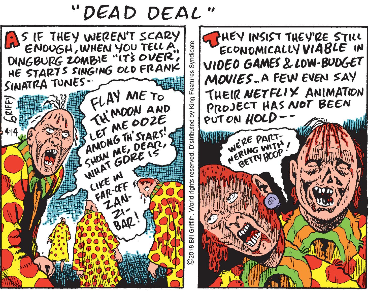 Comics OCR: "DEAD DEAL" S IF THEY WEREN'T SCARY ENOUGHHE STARTS SINGING OLD FRANK SINATRA TUNES-- FLAY ME TO TH'MOON AND LET ME OO2E AMONG TH STARS! SHOW MEWHAT GORE iS HEY INSIST THEY'RE STILL ECONOMICALLY VIABLE IN VIDEO GAMES &LOW-BUDGET MOVIES.A FEW EVEN SAY THEIR NETFLIX ANIMATION PROJECT HAS NOT BEEN PUT ON HOLD -- WERE PART- NERING WITH BETTY BOOP CIKE IN FAR-OFF ZAN- 21- BAR! ©2018 Bill Griffith. World rights reserved. Distributed by King Features Syndicate "DEAD DEAL" S IF THEY WEREN'T SCARY ENOUGHWHEN YOU TELL ADINGBURG ZOMBIE "ITS OVERHE STARTS SINGING OLD FRANK SINATRA TUNES-- FLAY ME TO TH'MOON AND LET ME OO2E AMONG TH STARS! SHOW MEWHAT GORE iS HEY INSIST THEY'RE STILL ECONOMICALLY VIABLE IN VIDEO GAMES &LOW-BUDGET MOVIES.A FEW EVEN SAY THEIR NETFLIX ANIMATION PROJECT HAS NOT BEEN PUT ON HOLD -- WERE PART- NERING WITH BETTY BOOP CIKE IN FAR-OFF ZAN- 21- BAR! ©2018 Bill Griffith. World rights reserved. Distributed by King Features Syndicate