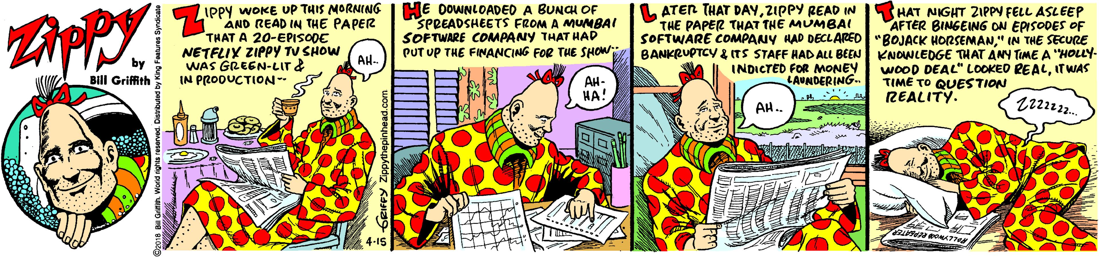 Parallel OCR: IPPY WOKE UP THIS MORNING AND READ IN THE PAPER THAT A 20-EPISODE NETFLIY ZIPPY TU SHOW WAS GREEN-LIr& IN PRODUCTION-- HE DOWNLOADED A BUNCH OF SPREADSHEETS FROM A MUMBAI SOFTWARE COMPANY THAT HAD PUT UP THE FINANCING FOR THE SHOW BANKRUPTCY & ITS STAFF HAD ALL BEEN KNOWLEDGE THAT ANY TIME A "HOLLY- L ATER THAT DAYZIPPY READ IN THE PAPER THAT THE MUMBAI SOFTWARE CcOMPANY HAD DECLARED"BOJACK HORSEMAN." IN THE SECURE HAT NIGHT ZIPPY FELL ASLEEP AFTER BINGEING ON EPISODES OF AH. AH- HA INDICTED FOR MONEY LAUNDERING. WOOD DEAL" LOOKED REALITWAS TIME TO QUESTION REALITY. Bill Griffith AH. IPPY WOKE UP THIS MORNING AND READ IN THE PAPER THAT A 20-EPISODE NETFLIY ZIPPY TU SHOW WAS GREEN-LIr& IN PRODUCTION-- HE DOWNLOADED A BUNCH OF SPREADSHEETS FROM A MUMBAI SOFTWARE COMPANY THAT HAD PUT UP THE FINANCING FOR THE SHOW BANKRUPTCY & ITS STAFF HAD ALL BEEN KNOWLEDGE THAT ANY TIME A "HOLLY- L ATER THAT DAYZIPPY READ IN THE PAPER THAT THE MUMBAI SOFTWARE CcOMPANY HAD DECLARED"BOJACK HORSEMAN." IN THE SECURE HAT NIGHT ZIPPY FELL ASLEEP AFTER BINGEING ON EPISODES OF AH. AH- HA INDICTED FOR MONEY LAUNDERING. WOOD DEAL" LOOKED REALITWAS TIME TO QUESTION REALITY. Bill Griffith AH.
