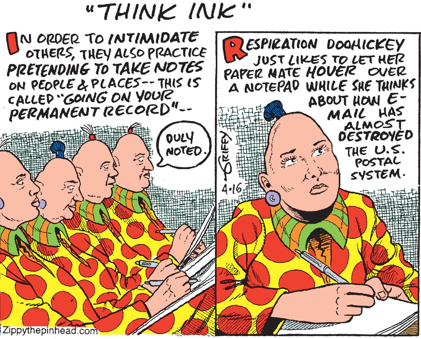 Fiction OCR: "THINK INK" N ORDER TO INTIMIDATE PRETENDING TO TAKE NOTES ON PEOPLE & PLACES-- THIS IS CALLED "GOING ON YOUrR PERMANENT RECORD"-- OTHERSTHEY ALSO PRACTICE ESPIKATION DOOHICKEY JUST LIKES TO LET HER PAPER MATE HOVER OVER A NOTEPAD WHILE SHE THINKS ABOUT HOW E- MAIL HAS ALMOST DESTROYED OULY NOTED. THE U.S. POSTAL SYSTEM. 4.46; Zippythepinhead.com BGRIFEY "THINK INK" N ORDER TO INTIMIDATE PRETENDING TO TAKE NOTES ON PEOPLE & PLACES-- THIS IS CALLED "GOING ON YOUrR PERMANENT RECORD"-- OTHERSTHEY ALSO PRACTICE ESPIKATION DOOHICKEY JUST LIKES TO LET HER PAPER MATE HOVER OVER A NOTEPAD WHILE SHE THINKS ABOUT HOW E- MAIL HAS ALMOST DESTROYED OULY NOTED. THE U.S. POSTAL SYSTEM. 4.46; Zippythepinhead.com BGRIFEY