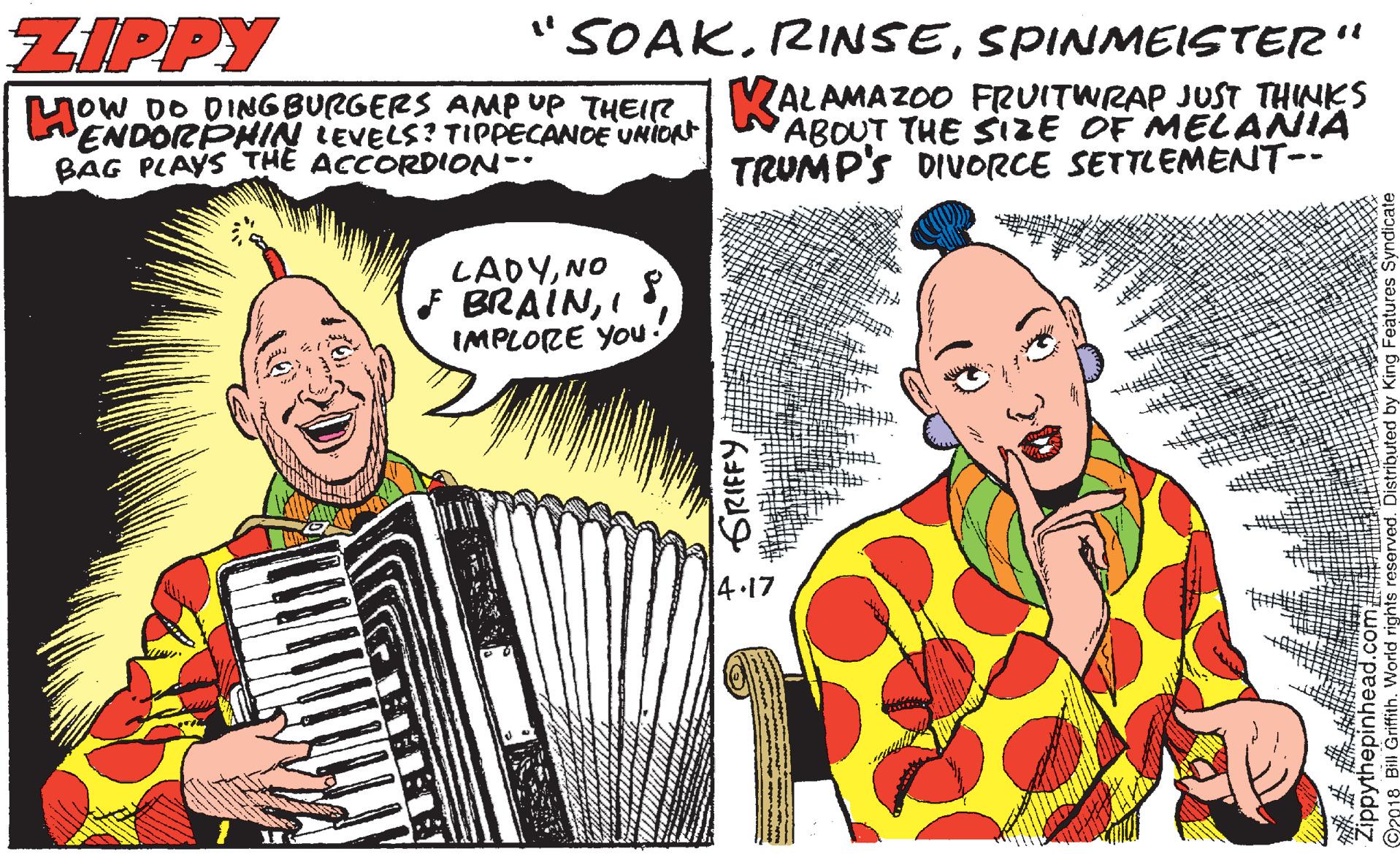 Garmon OCR: ZIPPY "SOAKSPINMEISTER' DO DINGBURGERS AMP UP THEIR KALAMAZOO FRUITWRAP JUST THINKS ENDORPHIN LEVELS? TIPPECANCE UNIORt BAG PLAYS THE ACCORDION- ABOUT THE SIZE OF MELANIA TRUMP'S DIVORCE SETTLEMENT-- LADYNO F BRAINI IMPLORE YOu 4.17 I GRIFFY Zippythepinhead.com ZIPPY "SOAKSPINMEISTER' DO DINGBURGERS AMP UP THEIR KALAMAZOO FRUITWRAP JUST THINKS ENDORPHIN LEVELS? TIPPECANCE UNIORt BAG PLAYS THE ACCORDION- ABOUT THE SIZE OF MELANIA TRUMP'S DIVORCE SETTLEMENT-- LADYNO F BRAINI IMPLORE YOu 4.17 I GRIFFY Zippythepinhead.com