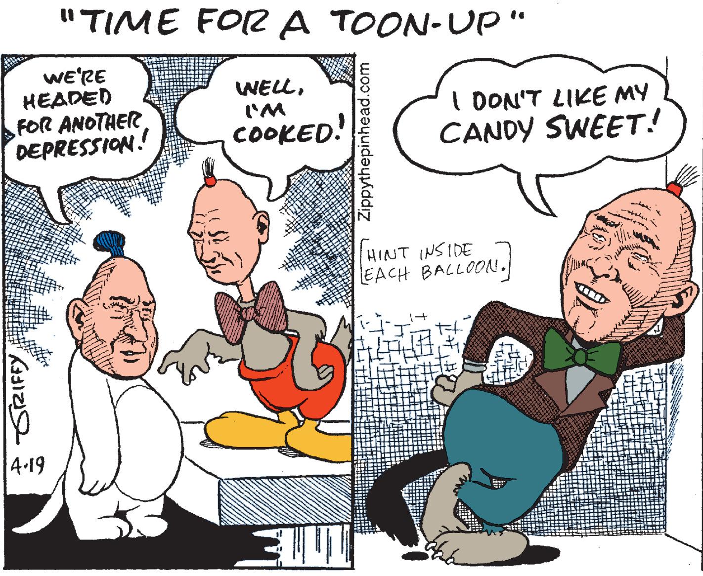 Pleased OCR: "TIME FO A TOON-Up" WE'RE HEADED FOR ANOTHER DEPRESSION. WELLI'M COOKED! I DON'T LIKE MY CANDY SWEET! HINT (NSIDE EACH BALLOON. 4-19 SZIFFYZippythepinhead.com "TIME FO A TOON-Up" WE'RE HEADED FOR ANOTHER DEPRESSION. WELLI'M COOKED! I DON'T LIKE MY CANDY SWEET! HINT (NSIDE EACH BALLOON. 4-19 SZIFFY