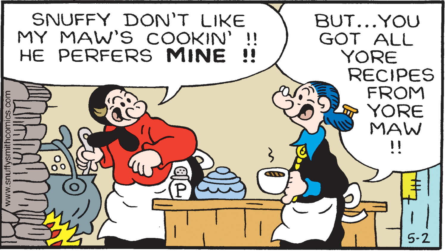 Line OCR: SNUFFY DON'T LIKE MY MAW' S COOKIN' !! HE PERFERS MINE !! BUT...YOU GOT ALL YORE RECIPES FROM YORE MAW !! 5-2 www.snuffysmithcomics.com SNUFFY DON'T LIKE MY MAW' S COOKIN' !! HE PERFERS MINE !! BUT...YOU GOT ALL YORE RECIPES FROM YORE MAW !! 5-2 www.snuffysmithcomics.com