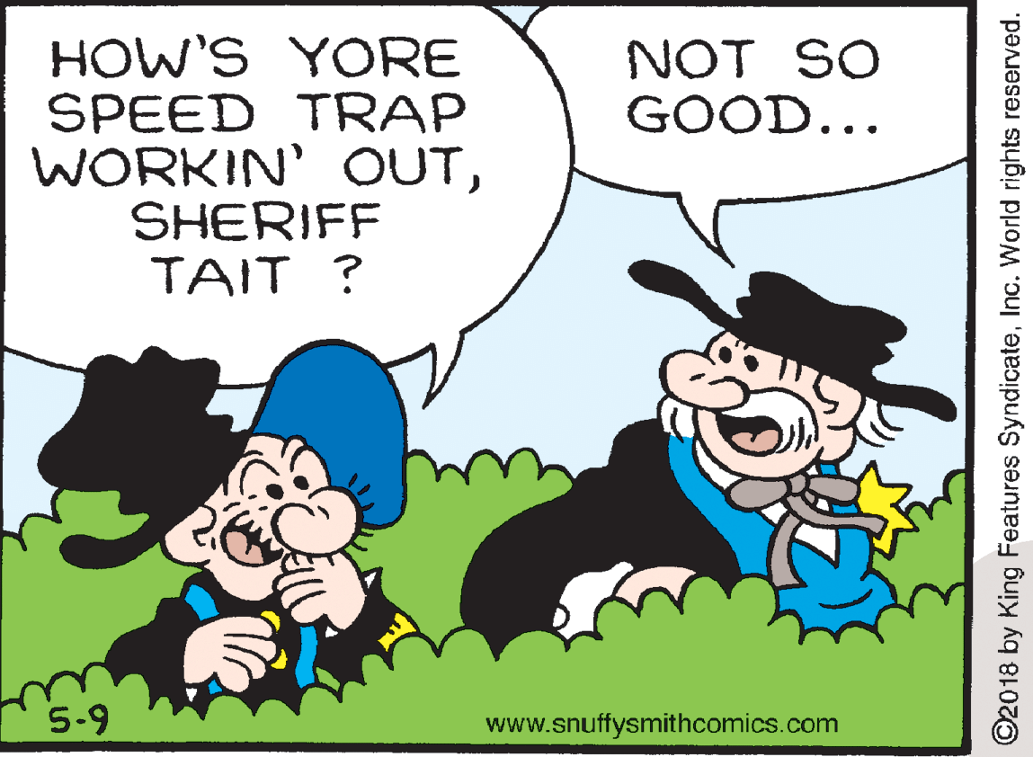 Mammal OCR: HOW'S YORE SPEED TRAP WORKIN' OUTSHERIFF TAIT ? NOT SO GOOD... 5-9 www.snuffysmithcomics.com ©2018 by King Features SyndicateInc. World rights reserved. HOW'S YORE SPEED TRAP WORKIN' OUTSHERIFF TAIT ? NOT SO GOOD... 5-9 www.snuffysmithcomics.com ©2018 by King Features SyndicateInc. World rights reserved.