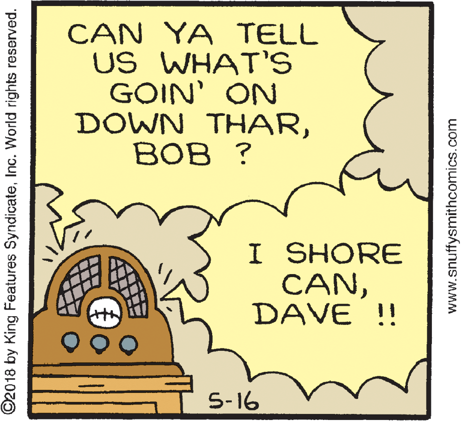 Circle OCR: CAN YA TELL US WHAT'S GOIN' ON DOWN THAR??? ? I SHORE CANDAVE !! 5-16 ©2018 by King Features SyndicateInc. World rights reserved. www.snuffysmithcomics.com CAN YA TELL US WHAT'S GOIN' ON DOWN THAR??? ? I SHORE CANDAVE !! 5-16 ©2018 by King Features SyndicateInc. World rights reserved. www.snuffysmithcomics.com