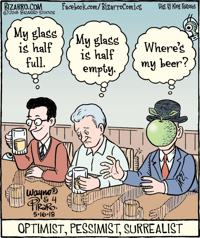 Mammal OCR: BIZARRO.COM © 2018 BIZARRO STUDIOS Facebook.com/BizarroComies Dist Y King Features My glass is half full. My glass is half empty. Where's my beer? Wayno® 5.16-18 OPTIMISTSURREALIST BIZARRO.COM © 2018 BIZARRO STUDIOS Facebook.com/BizarroComies Dist Y King Features My glass is half full. My glass is half empty. Where's my beer? Wayno® 5.16-18 OPTIMIST