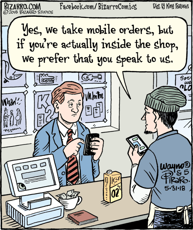 Fiction OCR: BIZARRO.COM © 2018 BIZARRO STUDIOS Facebook.com/BizarroComics Dist Y King Features Yesbut if you're actually inside the shopWe prefer that you Speak to us. Sor we Wayno® 5.31-18 02 BIZARRO.COM © 2018 BIZARRO STUDIOS Facebook.com/BizarroComics Dist Y King Features Yeswe take mobile ordersbut if you're actually inside the shopWe prefer that you Speak to us. Sor we Wayno® 5.31-18 02
