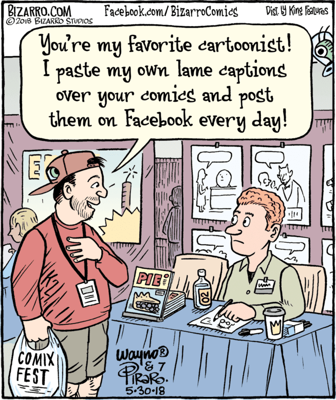 Rectangle OCR: BIZARRO.COM © 2018 BIZARRO STUDIOS Facebook.com/BizarroComics Dist 9 King Features You're my favorite cartoonist! I paste my own lame captions over your comics and post them on Facebook every day! PIE COMIX FEST Waynos ® 5.30-18 BIZARRO.COM © 2018 BIZARRO STUDIOS Facebook.com/BizarroComics Dist 9 King Features You're my favorite cartoonist! I paste my own lame captions over your comics and post them on Facebook every day! PIE COMIX FEST Waynos ® 5.30-18