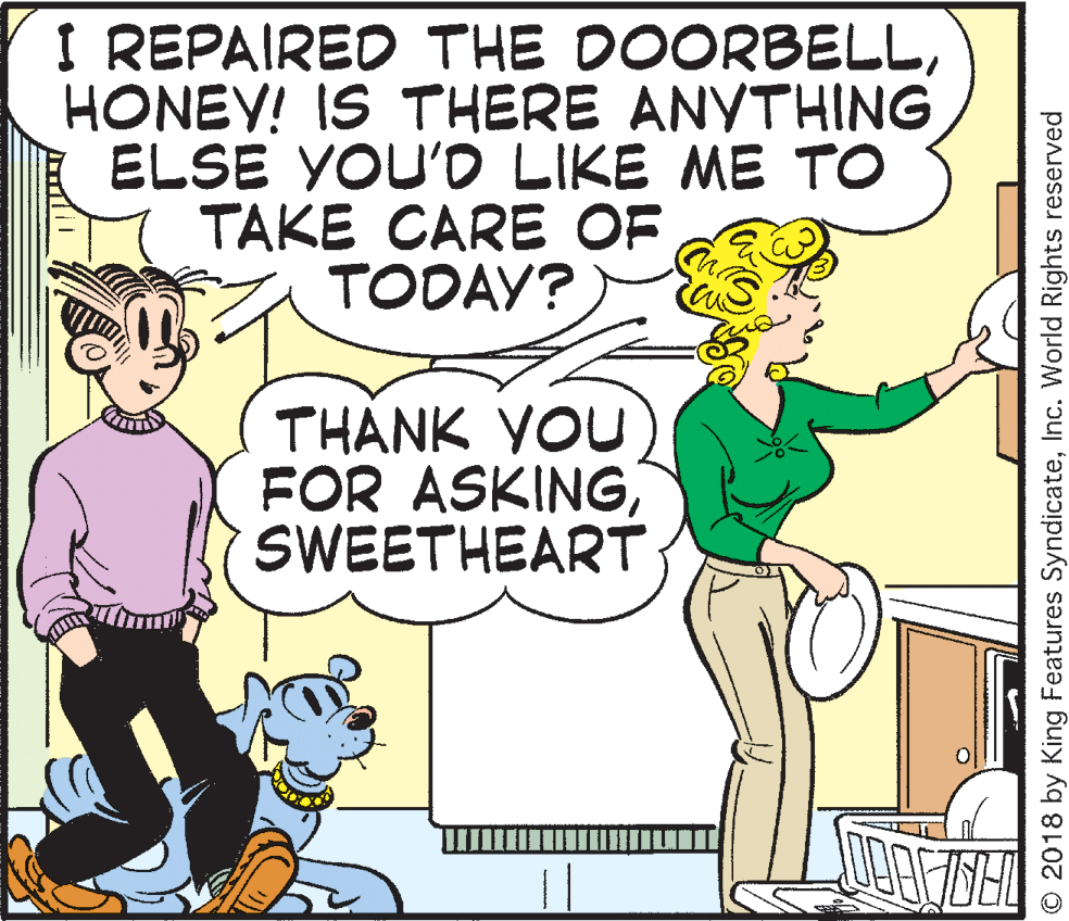 Cartoon OCR: I REPAIRED THE DOORBELLHONEY! IS THERE ANYTHING ELSE YOU'D LIKE ME TO TAKE CARE OF TODAY? THÀNK YOU) FOR ASKING SWEETHEART O 2018 by King Features SyndicateInc. World Rights reserved I REPAIRED THE DOORBELLHONEY! IS THERE ANYTHING ELSE YOU'D LIKE ME TO TAKE CARE OF TODAY? THÀNK YOU) FOR ASKING SWEETHEART O 2018 by King Features SyndicateInc. World Rights reserved