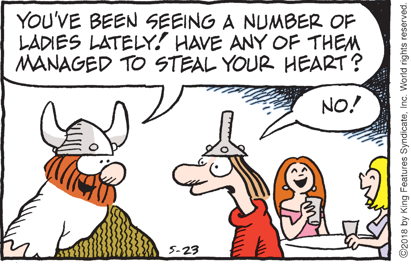Fiction OCR: YOU'VE BEEN SEEING A NUMBER OF LADIES LATELY! HAVE ANY OF THEM MANAGED TO STEAL YOUR HEART? NO! 5-23 ©2018 by King Features SyndicateInc. World rights reserved. YOU'VE BEEN SEEING A NUMBER OF LADIES LATELY! HAVE ANY OF THEM MANAGED TO STEAL YOUR HEART? NO! 5-23 ©2018 by King Features SyndicateInc. World rights reserved.