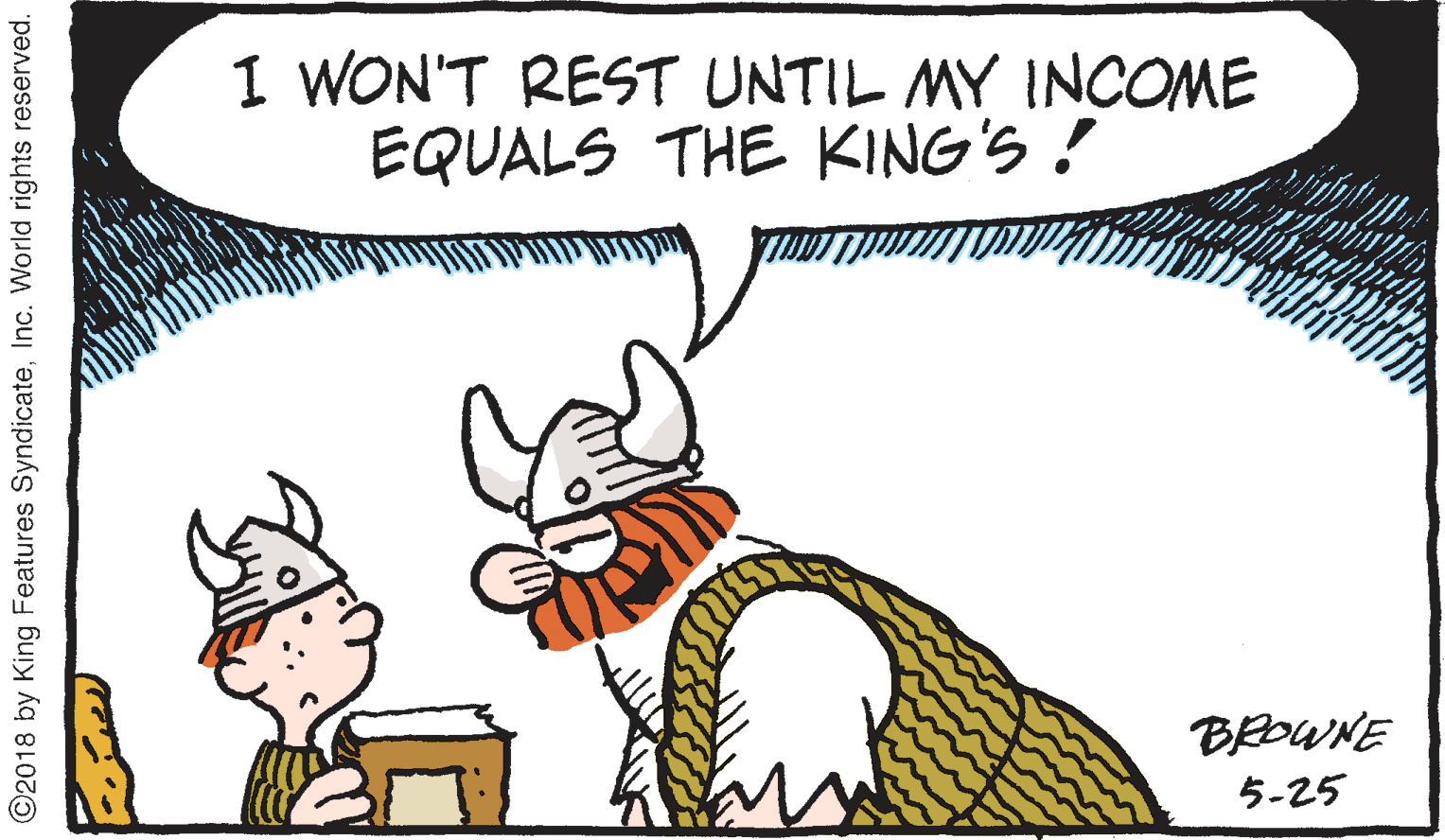Animation OCR: I WON'T REST UNTIL MY INCOME EQUALS THE KING'S ! BROWNE 5-25 ©2018 by King Features SyndicateInc. World rights reserved. I WON'T REST UNTIL MY INCOME EQUALS THE KING'S ! BROWNE 5-25 ©2018 by King Features SyndicateInc. World rights reserved.
