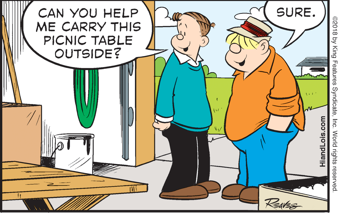 Parallel OCR: SURE. CAN YOU HELP ME CARRY THIS PICNIC TABLE OUTSIDE? Ravas ©2018 by King Features SyndicateInc. World rights reserved. HiandLois.com SURE. CAN YOU HELP ME CARRY THIS PICNIC TABLE OUTSIDE? Ravas ©2018 by King Features SyndicateInc. World rights reserved. HiandLois.com