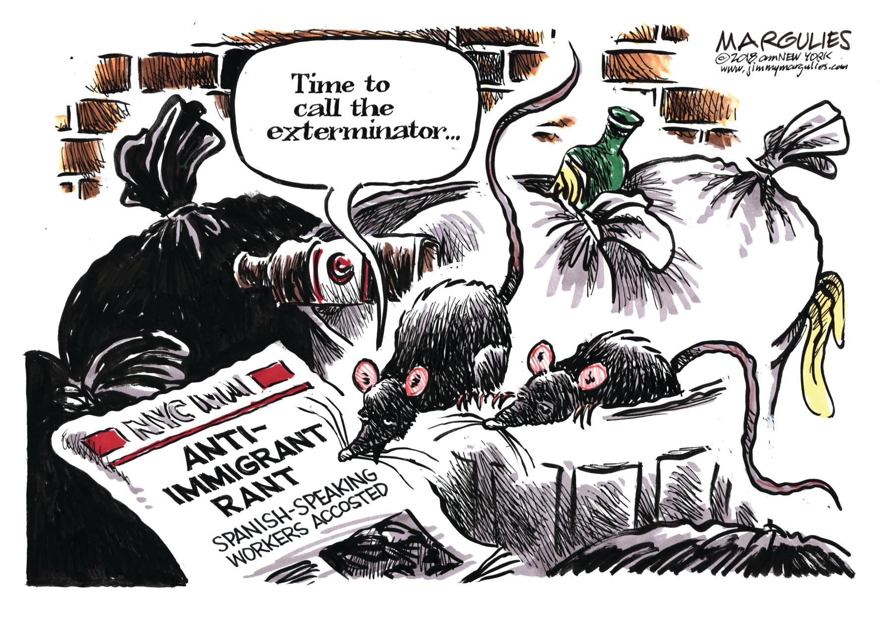 Comics OCR: Time to call the exterminator. MARGULIES OZag amNEW YORK www.jimmymargulios.com NYC UnAI ANTI- IMMIGRANT RANT SPANISH-SPEAKING WORKERS ACCOSTED Time to call the exterminator. MARGULIES OZag amNEW YORK www.jimmymargulios.com NYC UnAI ANTI- IMMIGRANT RANT SPANISH-SPEAKING WORKERS ACCOSTED